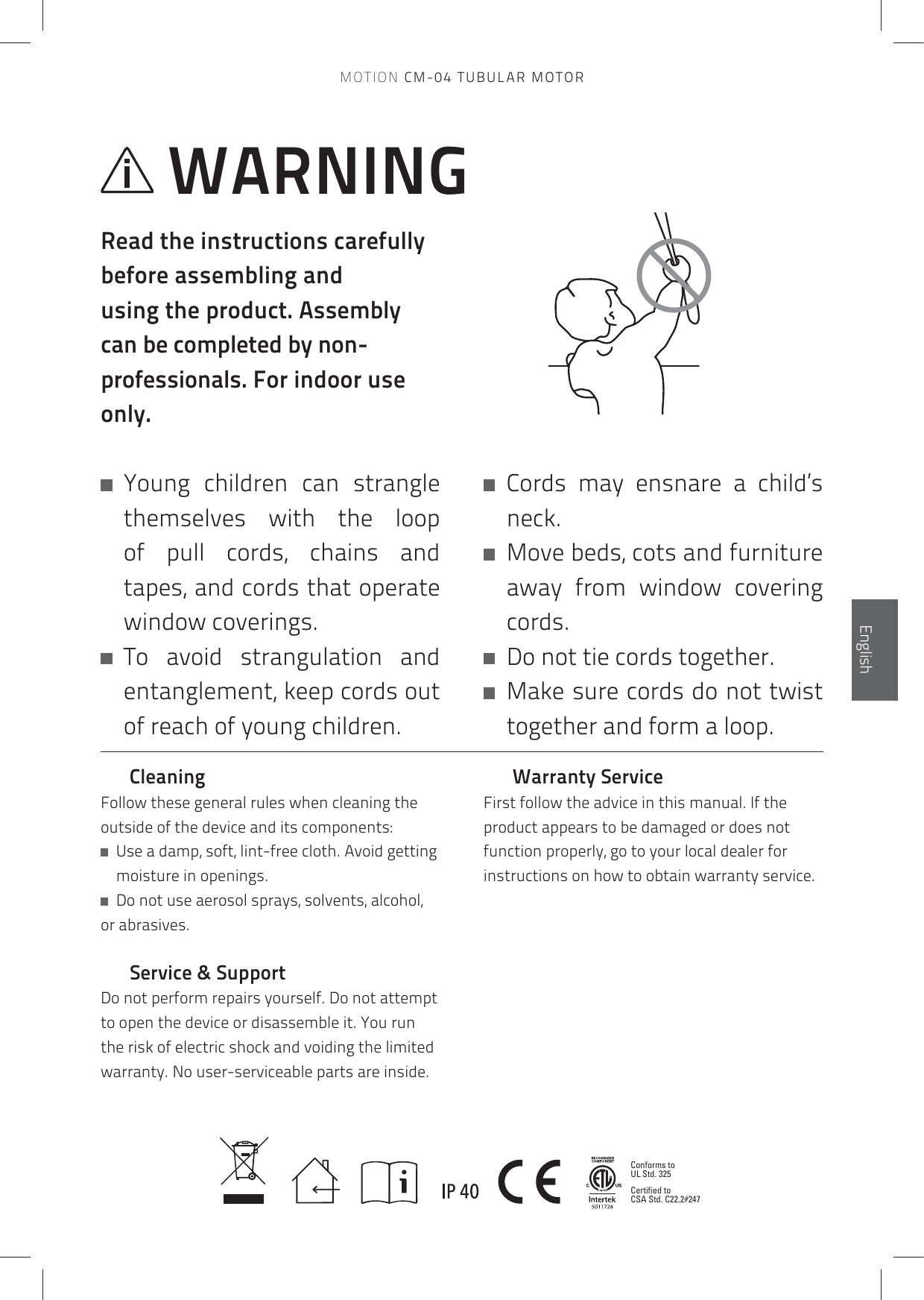 Conforms to UL Std. 325Certified to CSA Std. C22.2#247EnglishEnglishWARNINGRead the instructions carefully before assembling and using the product. Assembly can be completed by non-professionals. For indoor use only.   Young  children  can  strangle themselves with the loop of pull cords, chains and tapes, and cords that operate window coverings.    To avoid strangulation and entanglement, keep cords out of reach of young children.    Cords may ensnare a child’s neck.   Move beds, cots and furniture away from window covering cords.   Do not tie cords together.   Make sure cords do not twist together and form a loop.CleaningFollow these general rules when cleaning the outside of the device and its components:   Use a damp, soft, lint-free cloth. Avoid getting moisture in openings.   Do not use aerosol sprays, solvents, alcohol, or abrasives.Service &amp; SupportDo not perform repairs yourself. Do not attempt to open the device or disassemble it. You run the risk of electric shock and voiding the limited warranty. No user-serviceable parts are inside.      Warranty ServiceFirst follow the advice in this manual. If the product appears to be damaged or does not function properly, go to your local dealer for instructions on how to obtain warranty service.MOTION CM-04 TUBULAR MOTOR