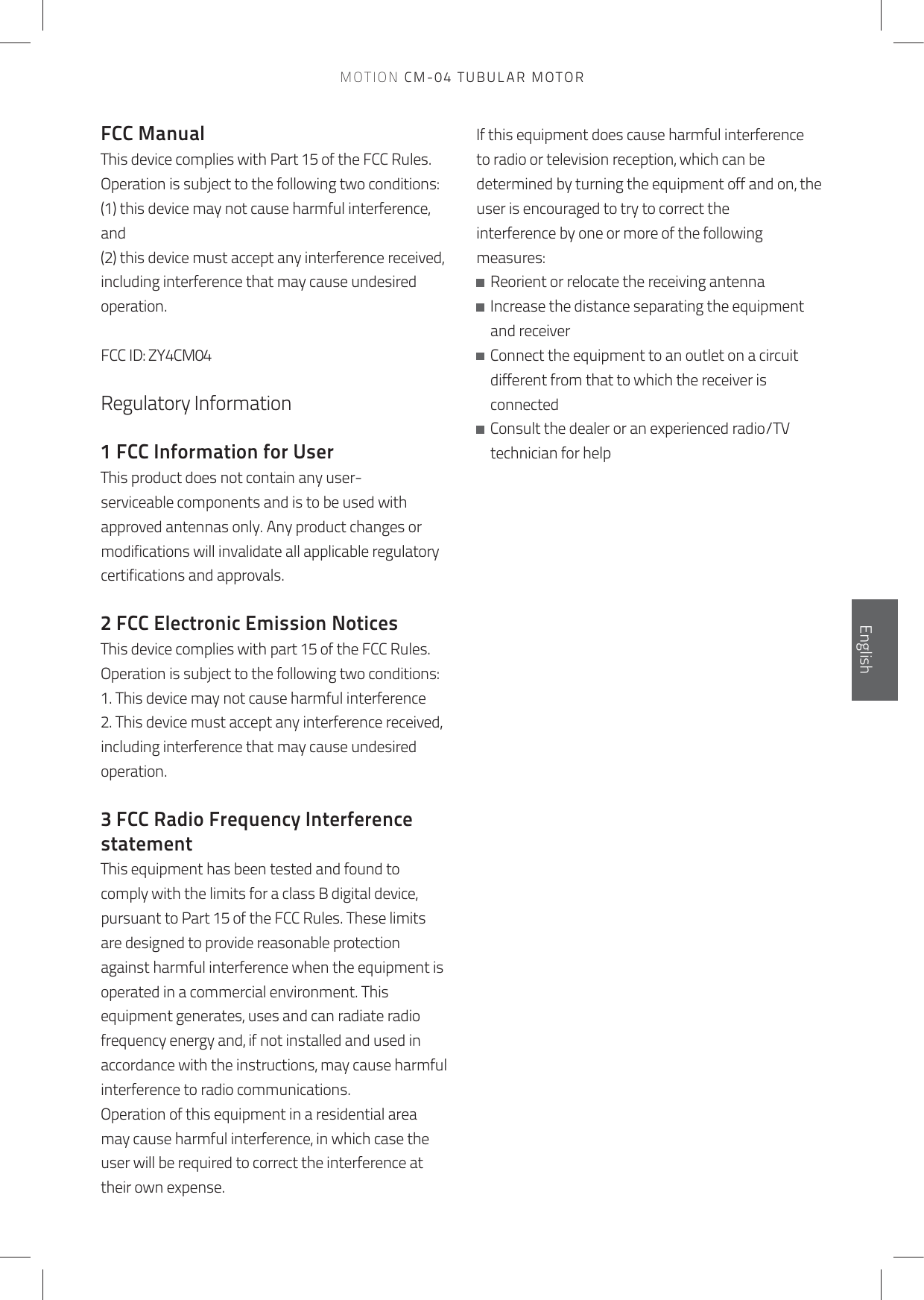 FCC ManualThis device complies with Part 15 of the FCC Rules.Operation is subject to the following two conditions:(1) this device may not cause harmful interference, and(2) this device must accept any interference received,including interference that may cause undesired operation. FCC ID: ZY4CM04Regulatory Information 1 FCC Information for UserThis product does not contain any user-serviceable components and is to be used with approved antennas only. Any product changes or modifications will invalidate all applicable regulatory certifications and approvals.2 FCC Electronic Emission NoticesThis device complies with part 15 of the FCC Rules.Operation is subject to the following two conditions:1. This device may not cause harmful interference2. This device must accept any interference received, including interference that may cause undesired operation.3 FCC Radio Frequency Interference statementThis equipment has been tested and found to comply with the limits for a class B digital device,pursuant to Part 15 of the FCC Rules. These limits are designed to provide reasonable protectionagainst harmful interference when the equipment is operated in a commercial environment. Thisequipment generates, uses and can radiate radio frequency energy and, if not installed and used inaccordance with the instructions, may cause harmful interference to radio communications.Operation of this equipment in a residential area may cause harmful interference, in which case the user will be required to correct the interference at their own expense.If this equipment does cause harmful interference to radio or television reception, which can be determined by turning the equipment off and on, the user is encouraged to try to correct theinterference by one or more of the following measures:   Reorient or relocate the receiving antenna   Increase the distance separating the equipment and receiver   Connect the equipment to an outlet on a circuit different from that to which the receiver is connected   Consult the dealer or an experienced radio/TV technician for helpEnglishEnglishEnglishEnglishMOTION CM-04 TUBULAR MOTOR