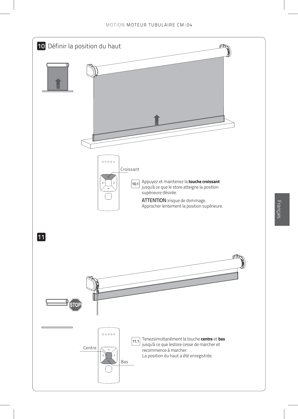 101110.111.1EnglishFrançaisDéfinir la position du hautBasCentreAppuyez et maintenez la touche croissant jusqu&apos;à ce que le store atteigne la position supérieure désirée. ATTENTION :risque de dommage. Approcher lentement la position supérieure.Tenezsimultanément la touche centre et bas jusqu&apos;à ce que lestore cesse de marcher et recommence à marcher.  La position du haut a été enregistrée.CroissantMOTION MOTEUR TUBULAIRE CM-04