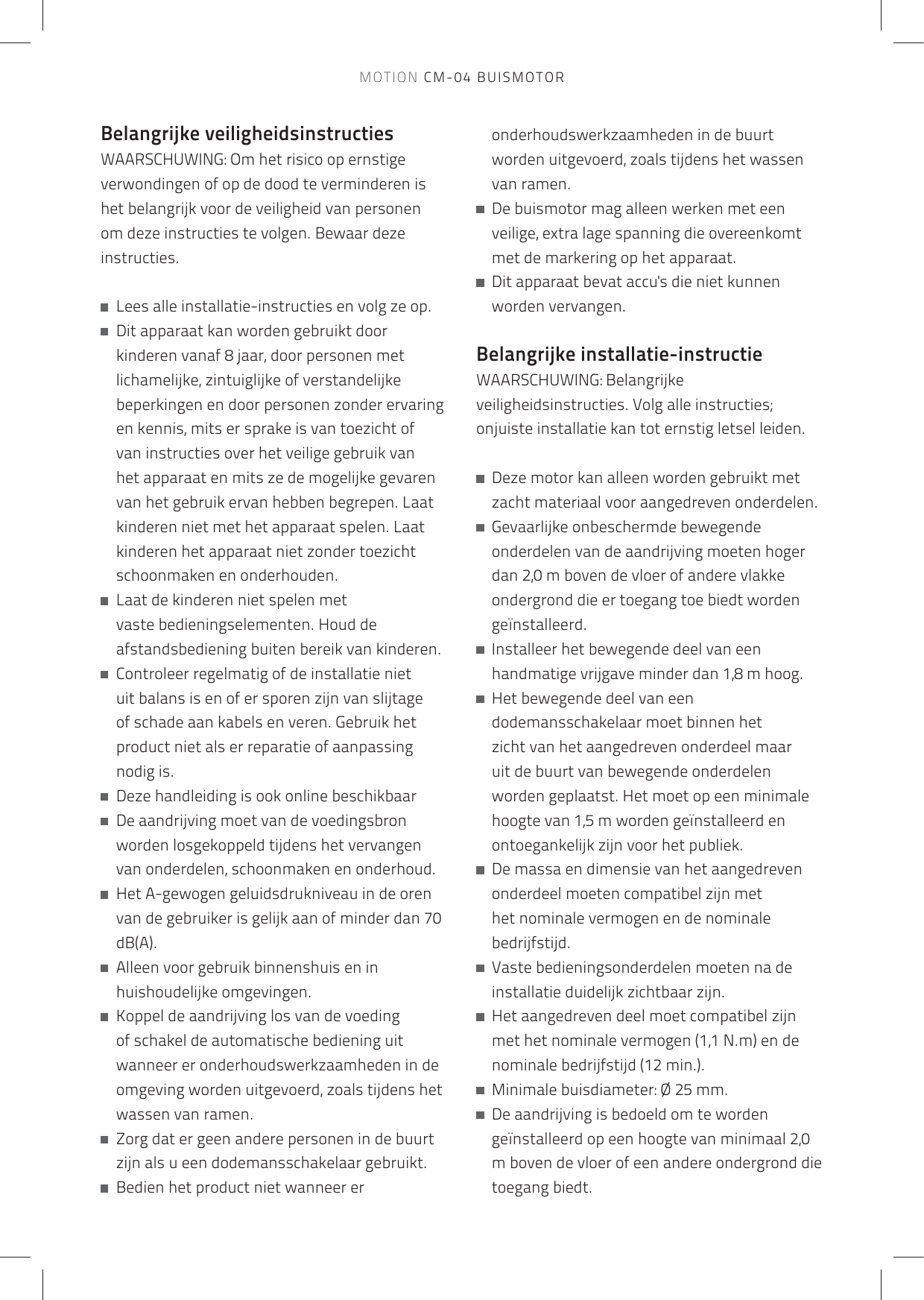 Belangrijke veiligheidsinstructiesWAARSCHUWING: Om het risico op ernstige verwondingen of op de dood te verminderen is het belangrijk voor de veiligheid van personenom deze instructies te volgen. Bewaar deze instructies.   Lees alle installatie-instructies en volg ze op.   Dit apparaat kan worden gebruikt door kinderen vanaf 8 jaar, door personen met lichamelijke, zintuiglijke of verstandelijke beperkingen en door personen zonder ervaring en kennis, mits er sprake is van toezicht of van instructies over het veilige gebruik van het apparaat en mits ze de mogelijke gevaren van het gebruik ervan hebben begrepen. Laat kinderen niet met het apparaat spelen. Laat kinderen het apparaat niet zonder toezicht schoonmaken en onderhouden.   Laat de kinderen niet spelen met vaste bedieningselementen. Houd de afstandsbediening buiten bereik van kinderen.   Controleer regelmatig of de installatie niet uit balans is en of er sporen zijn van slijtage of schade aan kabels en veren. Gebruik het product niet als er reparatie of aanpassing nodig is.   Deze handleiding is ook online beschikbaar    De aandrijving moet van de voedingsbron worden losgekoppeld tijdens het vervangen van onderdelen, schoonmaken en onderhoud.    Het A-gewogen geluidsdrukniveau in de oren van de gebruiker is gelijk aan of minder dan 70 dB(A).   Alleen voor gebruik binnenshuis en in huishoudelijke omgevingen.   Koppel de aandrijving los van de voeding of schakel de automatische bediening uit wanneer er onderhoudswerkzaamheden in de omgeving worden uitgevoerd, zoals tijdens het wassen van ramen.   Zorg dat er geen andere personen in de buurt zijn als u een dodemansschakelaar gebruikt.   Bedien het product niet wanneer er onderhoudswerkzaamheden in de buurt worden uitgevoerd, zoals tijdens het wassen van ramen.   De buismotor mag alleen werken met een veilige, extra lage spanning die overeenkomt met de markering op het apparaat.   Dit apparaat bevat accu&apos;s die niet kunnen worden vervangen. Belangrijke installatie-instructieWAARSCHUWING: Belangrijke veiligheidsinstructies. Volg alle instructies; onjuiste installatie kan tot ernstig letsel leiden.    Deze motor kan alleen worden gebruikt met zacht materiaal voor aangedreven onderdelen.   Gevaarlijke onbeschermde bewegende onderdelen van de aandrijving moeten hoger dan 2,0 m boven de vloer of andere vlakke ondergrond die er toegang toe biedt worden geïnstalleerd.   Installeer het bewegende deel van een handmatige vrijgave minder dan 1,8 m hoog.   Het bewegende deel van een dodemansschakelaar moet binnen het zicht van het aangedreven onderdeel maar uit de buurt van bewegende onderdelen worden geplaatst. Het moet op een minimale hoogte van 1,5 m worden geïnstalleerd en ontoegankelijk zijn voor het publiek.   De massa en dimensie van het aangedreven onderdeel moeten compatibel zijn met het nominale vermogen en de nominale bedrijfstijd.   Vaste bedieningsonderdelen moeten na de installatie duidelijk zichtbaar zijn.   Het aangedreven deel moet compatibel zijn met het nominale vermogen (1,1 N.m) en de nominale bedrijfstijd (12 min.).   Minimale buisdiameter: Ø 25 mm.   De aandrijving is bedoeld om te worden geïnstalleerd op een hoogte van minimaal 2,0 m boven de vloer of een andere ondergrond die toegang biedt.MOTION CM-04 BUISMOTOR