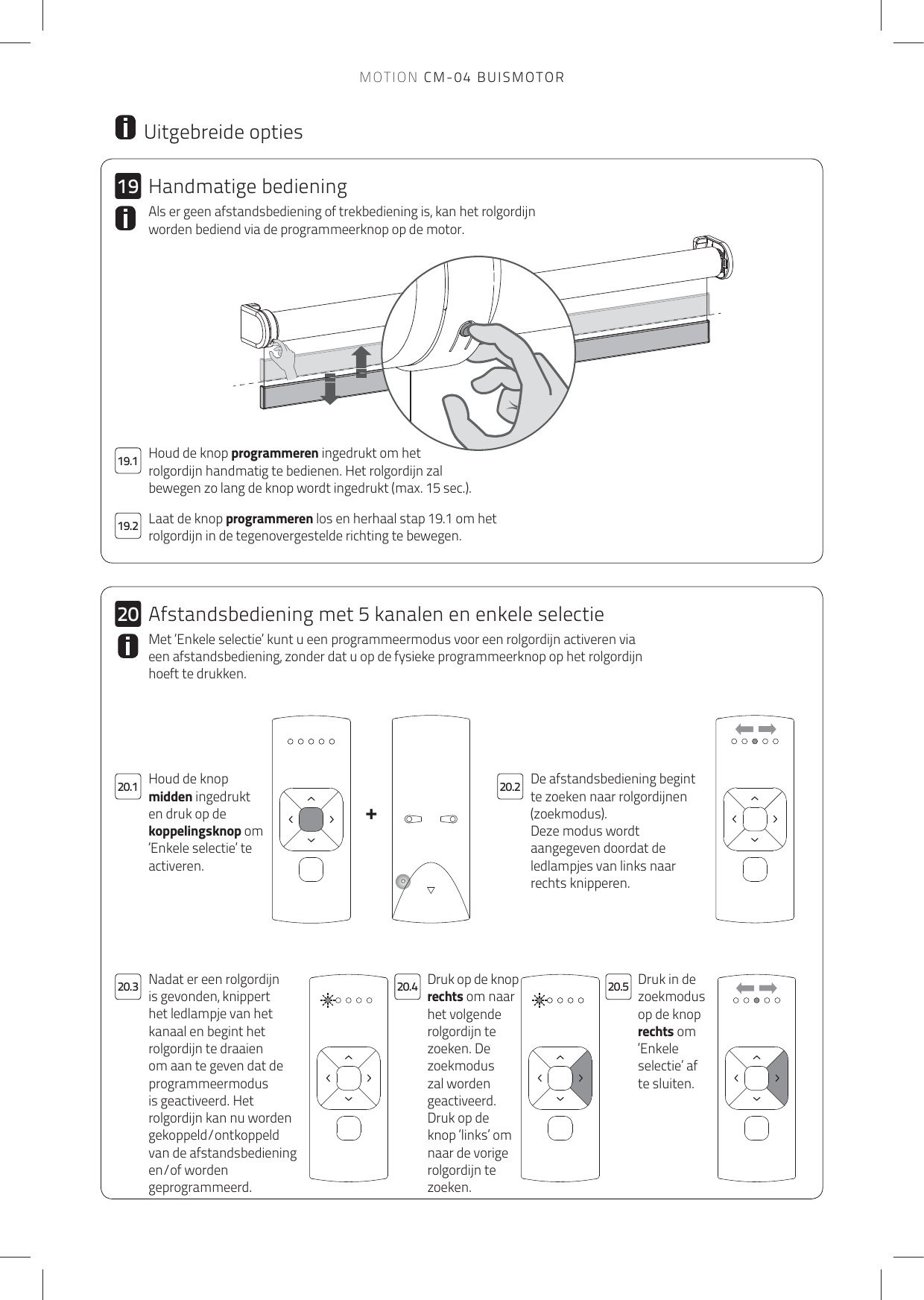 +192019.220.1 20.220.4 20.520.319.1 Houd de knop programmeren ingedrukt om hetrolgordijn handmatig te bedienen. Het rolgordijn zal bewegen zo lang de knop wordt ingedrukt (max. 15 sec.). Laat de knop programmeren los en herhaal stap 19.1 om het rolgordijn in de tegenovergestelde richting te bewegen. Als er geen afstandsbediening of trekbediening is, kan het rolgordijn worden bediend via de programmeerknop op de motor.  Uitgebreide optiesDe afstandsbediening begint te zoeken naar rolgordijnen (zoekmodus).Deze modus wordt aangegeven doordat de ledlampjes van links naar rechts knipperen.Houd de knop midden ingedrukt en druk op de koppelingsknop om ‘Enkele selectie’ te activeren.Druk op de knop rechts om naar het volgende rolgordijn te zoeken. De zoekmodus zal worden geactiveerd.Druk op de knop ‘links’ om naar de vorige rolgordijn te zoeken.Druk in de zoekmodus op de knop rechts om ‘Enkele selectie’ af te sluiten.Nadat er een rolgordijn is gevonden, knippert het ledlampje van het kanaal en begint het rolgordijn te draaien om aan te geven dat de programmeermodus is geactiveerd. Het rolgordijn kan nu worden gekoppeld/ontkoppeld van de afstandsbediening en/of worden geprogrammeerd.Met ‘Enkele selectie’ kunt u een programmeermodus voor een rolgordijn activeren via een afstandsbediening, zonder dat u op de fysieke programmeerknop op het rolgordijn hoeft te drukken. Handmatige bedieningAfstandsbediening met 5 kanalen en enkele selectieMOTION CM-04 BUISMOTOR