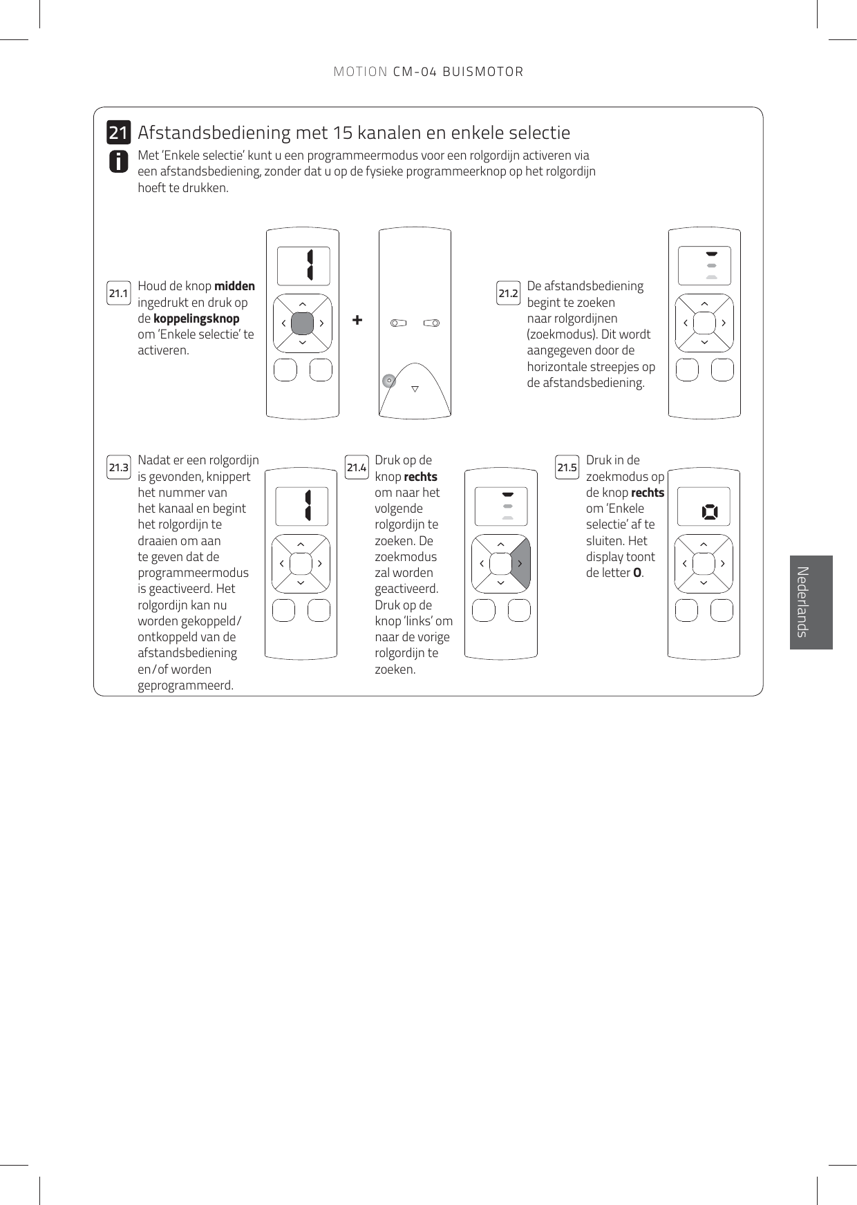 11+2121.121.321.221.4 21.5De afstandsbediening begint te zoeken naar rolgordijnen (zoekmodus). Dit wordt aangegeven door de horizontale streepjes op de afstandsbediening.Houd de knop midden ingedrukt en druk op de koppelingsknop om ‘Enkele selectie’ te activeren.Met ‘Enkele selectie’ kunt u een programmeermodus voor een rolgordijn activeren via een afstandsbediening, zonder dat u op de fysieke programmeerknop op het rolgordijn hoeft te drukken. Druk op de knop rechts om naar het volgende rolgordijn te zoeken. De zoekmodus zal worden geactiveerd.Druk op de knop ‘links’ om naar de vorige rolgordijn te zoeken.Druk in de zoekmodus op de knop rechts om ‘Enkele selectie’ af te sluiten. Het display toont de letter O.Nadat er een rolgordijn is gevonden, knippert het nummer van het kanaal en begint het rolgordijn te draaien om aan te geven dat de programmeermodus is geactiveerd. Het rolgordijn kan nu worden gekoppeld/ontkoppeld van de afstandsbediening en/of worden geprogrammeerd.Afstandsbediening met 15 kanalen en enkele selectieEnglishNederlandsMOTION CM-04 BUISMOTOR