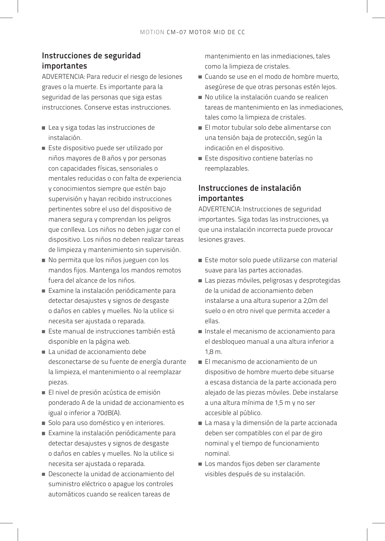 Instrucciones de seguridad importantesADVERTENCIA: Para reducir el riesgo de lesiones graves o la muerte. Es importante para la seguridad de las personas que siga estas instrucciones. Conserve estas instrucciones.   Lea y siga todas las instrucciones de instalación.   Este dispositivo puede ser utilizado por niños mayores de 8 años y por personas con capacidades físicas, sensoriales o mentales reducidas o con falta de experiencia y conocimientos siempre que estén bajo supervisión y hayan recibido instrucciones pertinentes sobre el uso del dispositivo de manera segura y comprendan los peligros que conlleva. Los niños no deben jugar con el dispositivo. Los niños no deben realizar tareas de limpieza y mantenimiento sin supervisión.   No permita que los niños jueguen con los mandos fijos. Mantenga los mandos remotos fuera del alcance de los niños.   Examine la instalación periódicamente para detectar desajustes y signos de desgaste o daños en cables y muelles. No la utilice si necesita ser ajustada o reparada.   Este manual de instrucciones también está disponible en la página web.   La unidad de accionamiento debe desconectarse de su fuente de energía durante la limpieza, el mantenimiento o al reemplazar piezas.   El nivel de presión acústica de emisión ponderado A de la unidad de accionamiento es igual o inferior a 70dB(A).   Solo para uso doméstico y en interiores.   Examine la instalación periódicamente para detectar desajustes y signos de desgaste o daños en cables y muelles. No la utilice si necesita ser ajustada o reparada.   Desconecte la unidad de accionamiento del suministro eléctrico o apague los controles automáticos cuando se realicen tareas de mantenimiento en las inmediaciones, tales como la limpieza de cristales.   Cuando se use en el modo de hombre muerto, asegúrese de que otras personas estén lejos.   No utilice la instalación cuando se realicen tareas de mantenimiento en las inmediaciones, tales como la limpieza de cristales.   El motor tubular solo debe alimentarse con una tensión baja de protección, según la indicación en el dispositivo.   Este dispositivo contiene baterías no reemplazables. Instrucciones de instalación importantesADVERTENCIA: Instrucciones de seguridad importantes. Siga todas las instrucciones, ya que una instalación incorrecta puede provocar lesiones graves.    Este motor solo puede utilizarse con material suave para las partes accionadas.   Las piezas móviles, peligrosas y desprotegidas de la unidad de accionamiento deben instalarse a una altura superior a 2,0m del suelo o en otro nivel que permita acceder a ellas.   Instale el mecanismo de accionamiento para el desbloqueo manual a una altura inferior a 1,8 m.   El mecanismo de accionamiento de un dispositivo de hombre muerto debe situarse a escasa distancia de la parte accionada pero alejado de las piezas móviles. Debe instalarse a una altura mínima de 1,5 m y no ser accesible al público.   La masa y la dimensión de la parte accionada deben ser compatibles con el par de giro nominal y el tiempo de funcionamiento nominal.   Los mandos fijos deben ser claramente visibles después de su instalación.MOTION CM-07 MOTOR MID DE CC