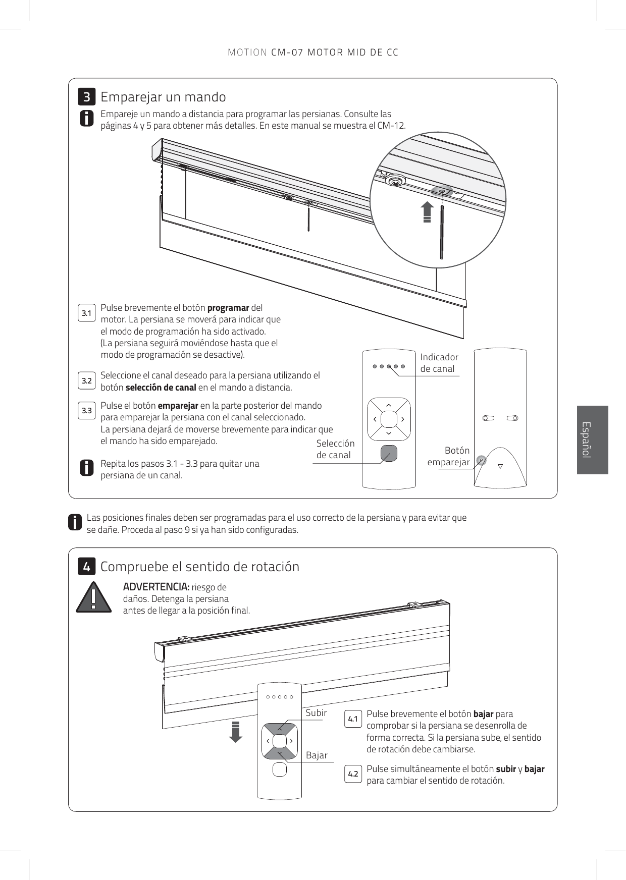 4.13.13.23.34.234EnglishEspañolPulse brevemente el botón bajar para comprobar si la persiana se desenrolla de forma correcta. Si la persiana sube, el sentido de rotación debe cambiarse. Empareje un mando a distancia para programar las persianas. Consulte las páginas 4 y 5 para obtener más detalles. En este manual se muestra el CM-12.ADVERTENCIA: riesgo de daños. Detenga la persiana antes de llegar a la posición final.Las posiciones finales deben ser programadas para el uso correcto de la persiana y para evitar que se dañe. Proceda al paso 9 si ya han sido configuradas. Pulse brevemente el botón programar del motor. La persiana se moverá para indicar que el modo de programación ha sido activado.(La persiana seguirá moviéndose hasta que el modo de programación se desactive).Repita los pasos 3.1 - 3.3 para quitar una persiana de un canal.Pulse el botón emparejar en la parte posterior del mando para emparejar la persiana con el canal seleccionado. La persiana dejará de moverse brevemente para indicar que el mando ha sido emparejado. Seleccione el canal deseado para la persiana utilizando el botón selección de canal en el mando a distancia. Selección de canal Botón emparejarIndicador de canalSubirBajarEmparejar un mandoCompruebe el sentido de rotaciónPulse simultáneamente el botón subir y bajar para cambiar el sentido de rotación.MOTION CM-07 MOTOR MID DE CC