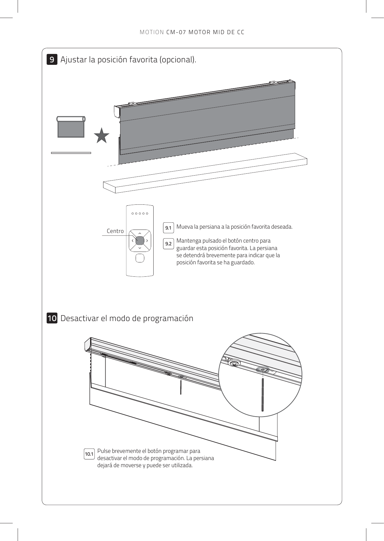 99.210.19.110Mueva la persiana a la posición favorita deseada. Pulse brevemente el botón programar para desactivar el modo de programación. La persiana dejará de moverse y puede ser utilizada. CentroDesactivar el modo de programaciónMantenga pulsado el botón centro para guardar esta posición favorita. La persiana se detendrá brevemente para indicar que la posición favorita se ha guardado.Ajustar la posición favorita (opcional).MOTION CM-07 MOTOR MID DE CC