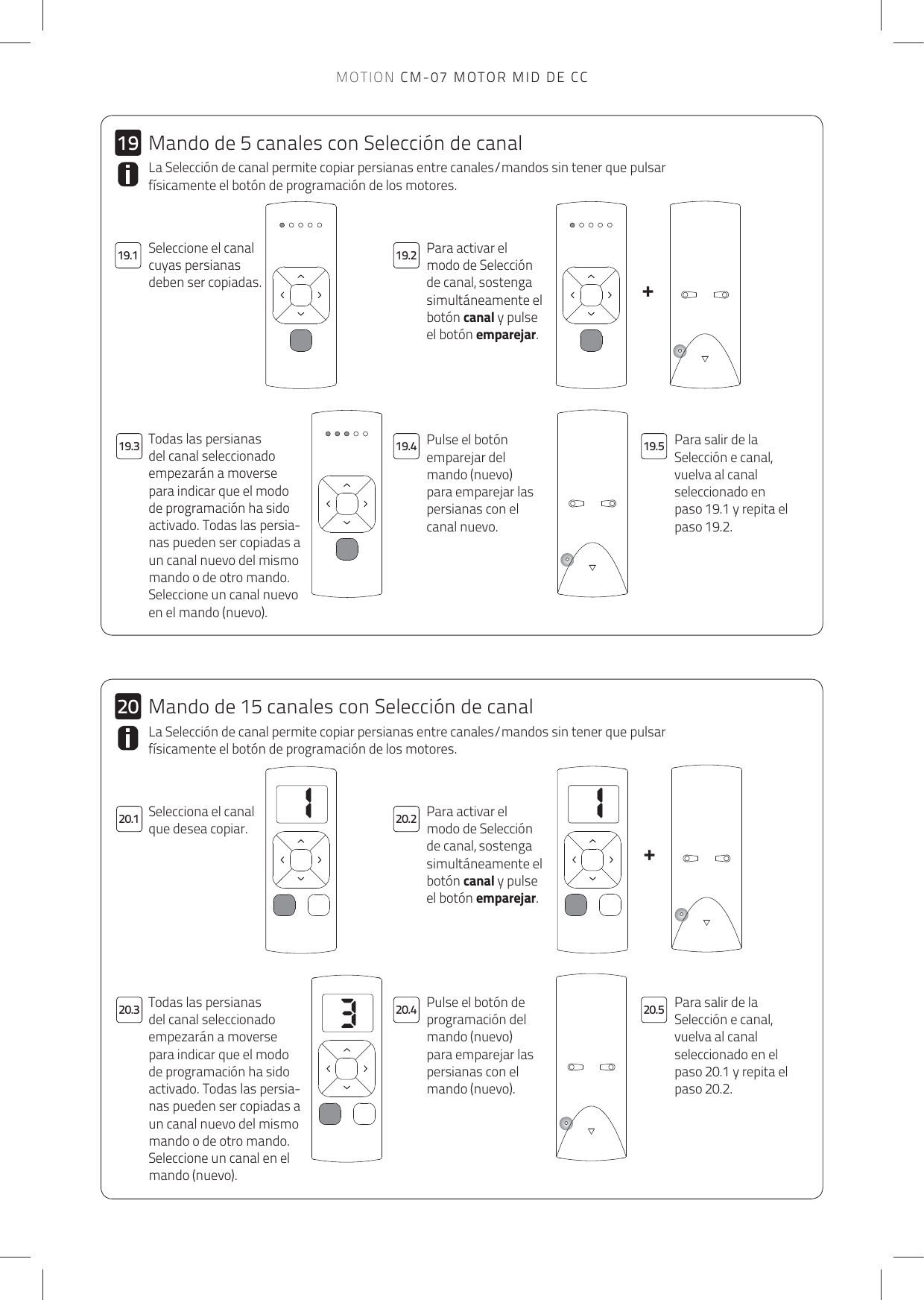 113++2019.1 19.219.320.3 20.4 20.520.119.4 19.51920.2La Selección de canal permite copiar persianas entre canales/mandos sin tener que pulsar físicamente el botón de programación de los motores.Para activar el modo de Selección de canal, sostenga simultáneamente el botón canal y pulse el botón emparejar. Pulse el botón emparejar del mando (nuevo) para emparejar las persianas con el canal nuevo.Para salir de la Selección e canal, vuelva al canal seleccionado en paso 19.1 y repita el paso 19.2.  Todas las persianas del canal seleccionado empezarán a moverse para indicar que el modo de programación ha sido activado. Todas las persia-nas pueden ser copiadas a un canal nuevo del mismo mando o de otro mando. Seleccione un canal nuevo en el mando (nuevo).La Selección de canal permite copiar persianas entre canales/mandos sin tener que pulsar físicamente el botón de programación de los motores.Selecciona el canal que desea copiar.Para activar el modo de Selección de canal, sostenga simultáneamente el botón canal y pulse el botón emparejar. Pulse el botón de programación del mando (nuevo) para emparejar las persianas con el mando (nuevo).Para salir de la Selección e canal, vuelva al canal seleccionado en el paso 20.1 y repita el paso 20.2.Todas las persianas del canal seleccionado empezarán a moverse para indicar que el modo de programación ha sido activado. Todas las persia-nas pueden ser copiadas a un canal nuevo del mismo mando o de otro mando. Seleccione un canal en el mando (nuevo).Mando de 5 canales con Selección de canalSeleccione el canal cuyas persianas deben ser copiadas.Mando de 15 canales con Selección de canalMOTION CM-07 MOTOR MID DE CC