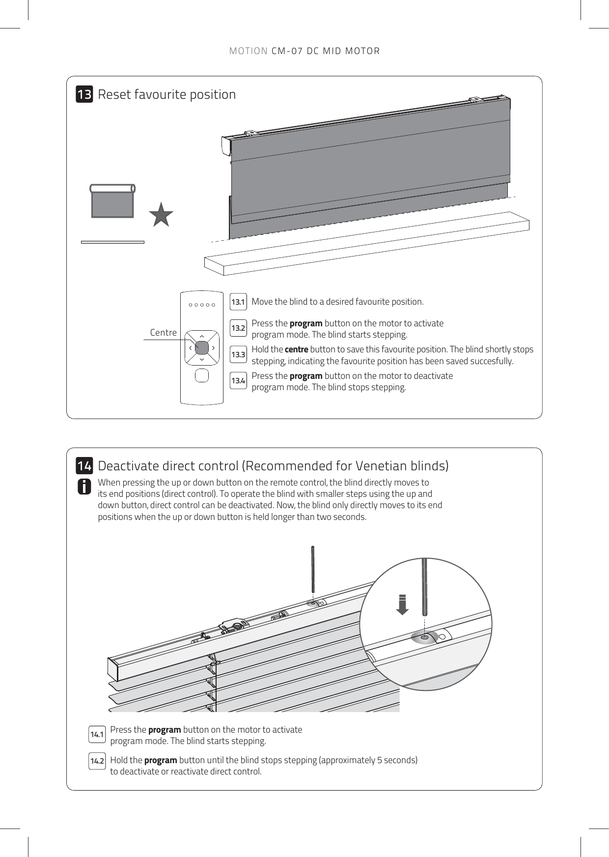 14.214.113.113.213.313.41314MOTION CM-07 DC MID MOTORMove the blind to a desired favourite position. Press the program button on the motor to activate program mode. The blind starts stepping.Hold the centre button to save this favourite position. The blind shortly stops stepping, indicating the favourite position has been saved succesfully. Press the program button on the motor to deactivate program mode. The blind stops stepping. Press the program button on the motor to activate program mode. The blind starts stepping.Hold the program button until the blind stops stepping (approximately 5 seconds) to deactivate or reactivate direct control. When pressing the up or down button on the remote control, the blind directly moves to its end positions (direct control). To operate the blind with smaller steps using the up and down button, direct control can be deactivated. Now, the blind only directly moves to its end positions when the up or down button is held longer than two seconds. CentreReset favourite positionDeactivate direct control (Recommended for Venetian blinds)