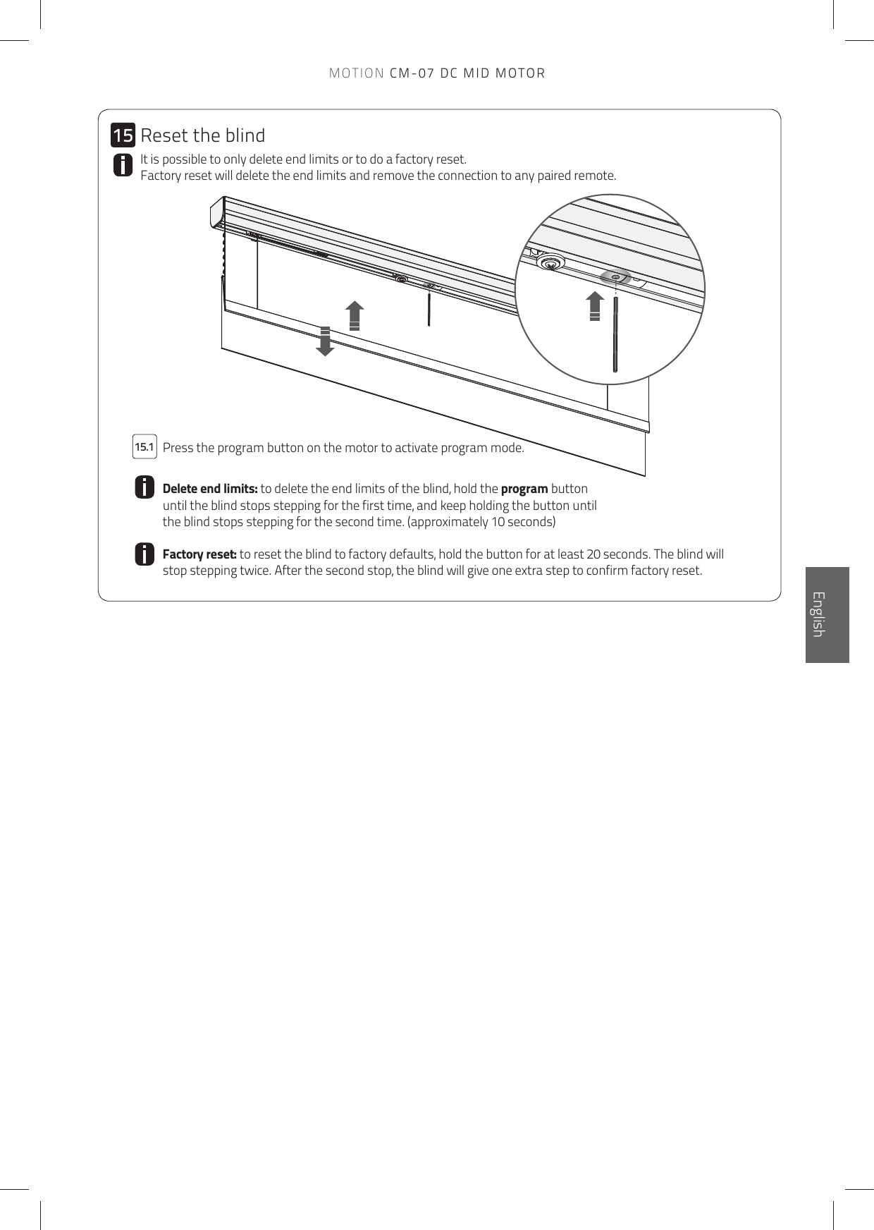 1515.1MOTION CM-07 DC MID MOTORIt is possible to only delete end limits or to do a factory reset. Factory reset will delete the end limits and remove the connection to any paired remote.  Press the program button on the motor to activate program mode.Delete end limits: to delete the end limits of the blind, hold the program button until the blind stops stepping for the first time, and keep holding the button until the blind stops stepping for the second time. (approximately 10 seconds)Factory reset: to reset the blind to factory defaults, hold the button for at least 20 seconds. The blind will stop stepping twice. After the second stop, the blind will give one extra step to confirm factory reset.Reset the blindEnglish