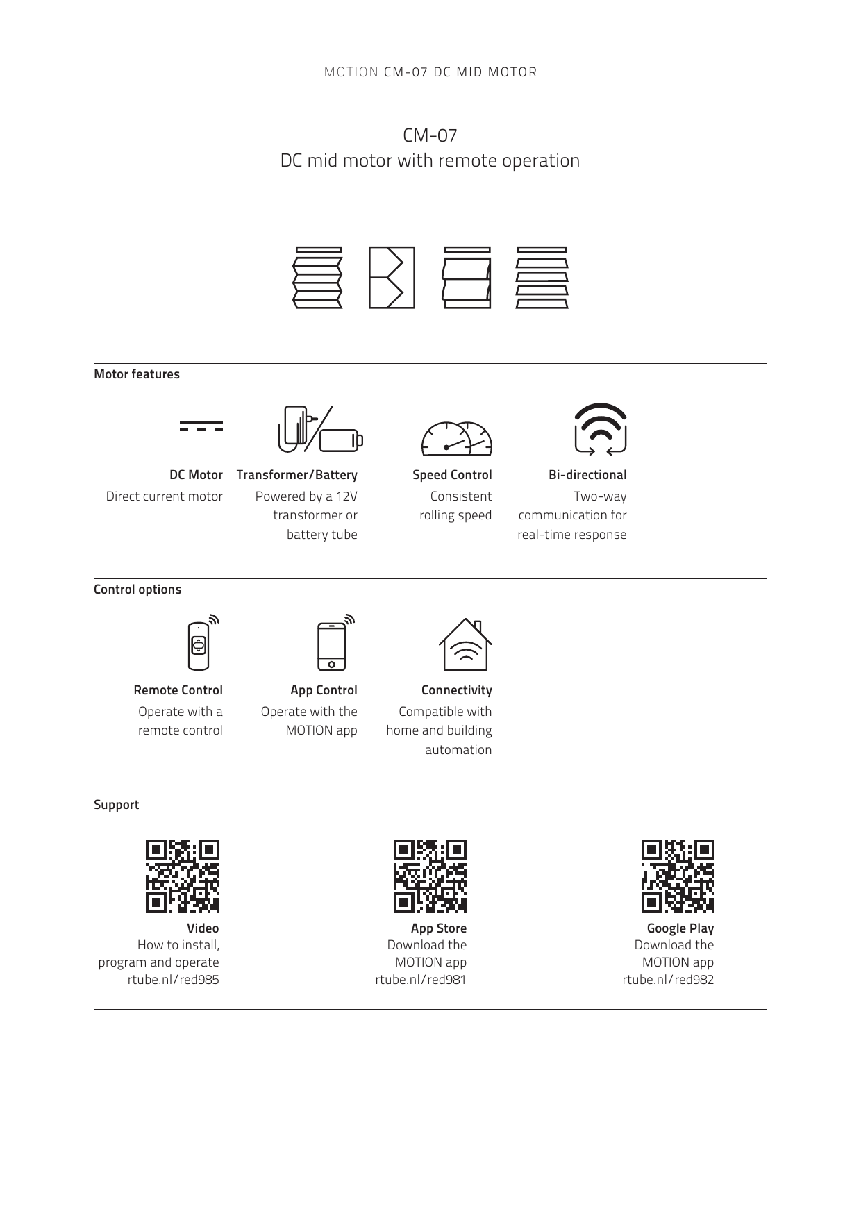 MOTION CM-07 DC MID MOTORCM-07 DC mid motor with remote operationMotor featuresSpeed ControlConsistent  rolling speedBi-directionalTwo-way communication for real-time responseDC MotorDirect current motorTransformer/BatteryPowered by a 12V transformer or  battery tubeControl optionsSupportRemote Control Operate with a  remote controlApp ControlOperate with the MOTION appConnectivityCompatible with  home and building automationVideo   How to install, program and operatertube.nl/red985App Store   Download the  MOTION app rtube.nl/red981Google Play   Download the  MOTION app rtube.nl/red982