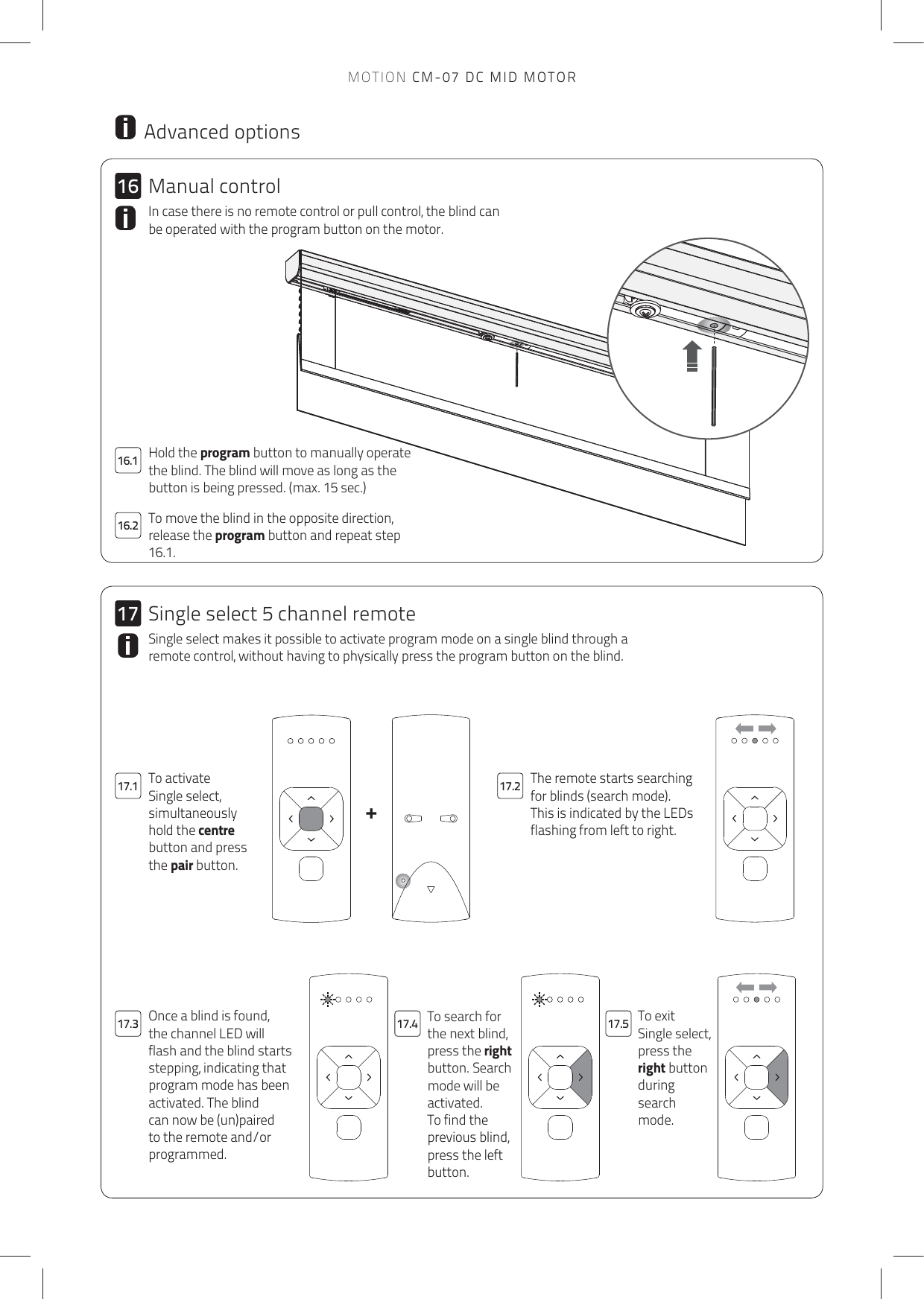 +161716.217.1 17.217.4 17.517.316.1MOTION CM-07 DC MID MOTORHold the program button to manually operate the blind. The blind will move as long as the button is being pressed. (max. 15 sec.) To move the blind in the opposite direction, release the program button and repeat step 16.1. In case there is no remote control or pull control, the blind can be operated with the program button on the motor.  Advanced optionsThe remote starts searching for blinds (search mode).This is indicated by the LEDs flashing from left to right.To activate Single select, simultaneously hold the centre button and press the pair button.To search for the next blind, press the right button. Search mode will be activated.To find the previous blind, press the left button.To exit Single select, press the right button during search mode.Once a blind is found, the channel LED will flash and the blind starts stepping, indicating that program mode has been activated. The blind can now be (un)paired to the remote and/or programmed.Single select makes it possible to activate program mode on a single blind through a remote control, without having to physically press the program button on the blind. Manual controlSingle select 5 channel remote