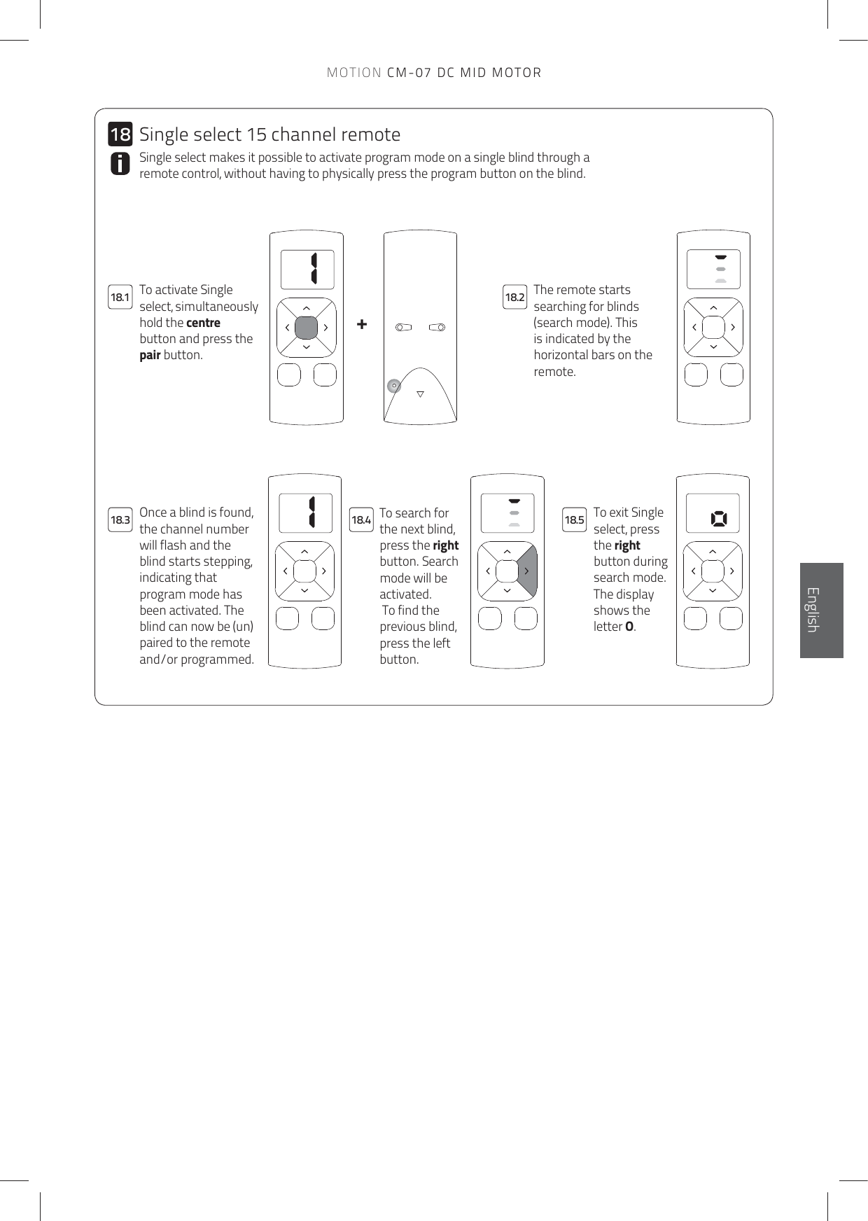 11+1818.118.318.218.4 18.5MOTION CM-07 DC MID MOTORThe remote starts searching for blinds (search mode). This is indicated by the horizontal bars on the remote.To activate Single select, simultaneously hold the centre button and press the pair button.Single select makes it possible to activate program mode on a single blind through a remote control, without having to physically press the program button on the blind. To search for the next blind, press the right button. Search mode will be activated. To find the previous blind, press the left button.To exit Single select, press the right button during search mode. The display shows the letter O.Once a blind is found, the channel number will flash and the blind starts stepping, indicating that program mode has been activated. The blind can now be (un)paired to the remote and/or programmed.Single select 15 channel remoteEnglish