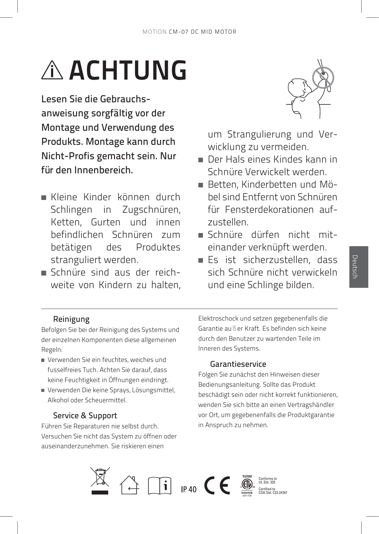 Conforms to UL Std. 325Certified to CSA Std. C22.2#247EnglischDeutschReinigungBefolgen Sie bei der Reinigung des Systems und der einzelnen Komponenten diese allgemeinen Regeln:   Verwenden Sie ein feuchtes, weiches und fusselfreies Tuch. Achten Sie darauf, dass keine Feuchtigkeit in Öffnungen eindringt.     Verwenden Die keine Sprays, Lösungsmittel, Alkohol oder Scheuermittel.Service &amp; SupportFühren Sie Reparaturen nie selbst durch. Versuchen Sie nicht das System zu öffnen oder auseinanderzunehmen. Sie riskieren einen Elektroschock und setzen gegebenenfalls die Garantie außer Kraft. Es befinden sich keine durch den Benutzer zu wartenden Teile im Inneren des Systems. GarantieserviceFolgen Sie zunächst den Hinweisen dieser Bedienungsanleitung. Sollte das Produkt beschädigt sein oder nicht korrekt funktionieren, wenden Sie sich bitte an einen Vertragshändler vor Ort, um gegebenenfalls die Produktgarantie in Anspruch zu nehmen.ACHTUNGLesen Sie die Gebrauchs-anweisung sorgfältig vor der Montage und Verwendung des Produkts. Montage kann durch Nicht-Profis gemacht sein. Nur für den Innenbereich.   Kleine Kinder können durch Schlingen in Zugschnüren, Ketten, Gurten und innen befindlichen Schnüren zum betätigen des Produktes stranguliert werden.   Schnüre sind aus der reich-weite von Kindern zu halten, um Strangulierung und Ver- wicklung zu vermeiden.    Der Hals eines Kindes kann in Schnüre Verwickelt werden.   Betten, Kinderbetten und Mö-bel sind Entfernt von Schnüren für Fensterdekorationen auf- zustellen.   Schnüre  dürfen  nicht  mit- einander verknüpft werden.    Es ist sicher zustellen, dass sich Schnüre nicht verwickeln und eine Schlinge bilden.MOTION CM-07 DC MID MOTOR