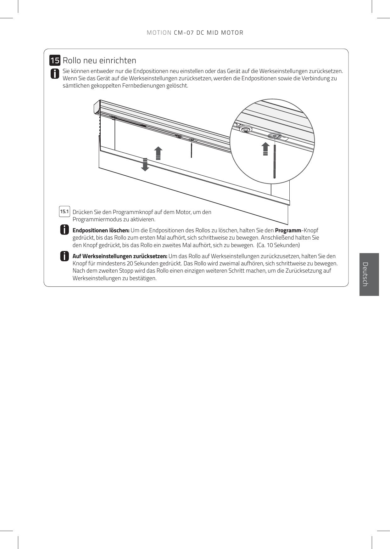 1515.1EnglischDeutschSie können entweder nur die Endpositionen neu einstellen oder das Gerät auf die Werkseinstellungen zurücksetzen. Wenn Sie das Gerät auf die Werkseinstellungen zurücksetzen, werden die Endpositionen sowie die Verbindung zu sämtlichen gekoppelten Fernbedienungen gelöscht.  Drücken Sie den Programmknopf auf dem Motor, um den Programmiermodus zu aktivieren.Endpositionen löschen: Um die Endpositionen des Rollos zu löschen, halten Sie den Programm-Knopf gedrückt, bis das Rollo zum ersten Mal aufhört, sich schrittweise zu bewegen. Anschließend halten Sie den Knopf gedrückt, bis das Rollo ein zweites Mal aufhört, sich zu bewegen.  (Ca. 10 Sekunden)Auf Werkseinstellungen zurücksetzen: Um das Rollo auf Werkseinstellungen zurückzusetzen, halten Sie den Knopf für mindestens 20 Sekunden gedrückt. Das Rollo wird zweimal aufhören, sich schrittweise zu bewegen. Nach dem zweiten Stopp wird das Rollo einen einzigen weiteren Schritt machen, um die Zurücksetzung auf Werkseinstellungen zu bestätigen.Rollo neu einrichtenMOTION CM-07 DC MID MOTOR