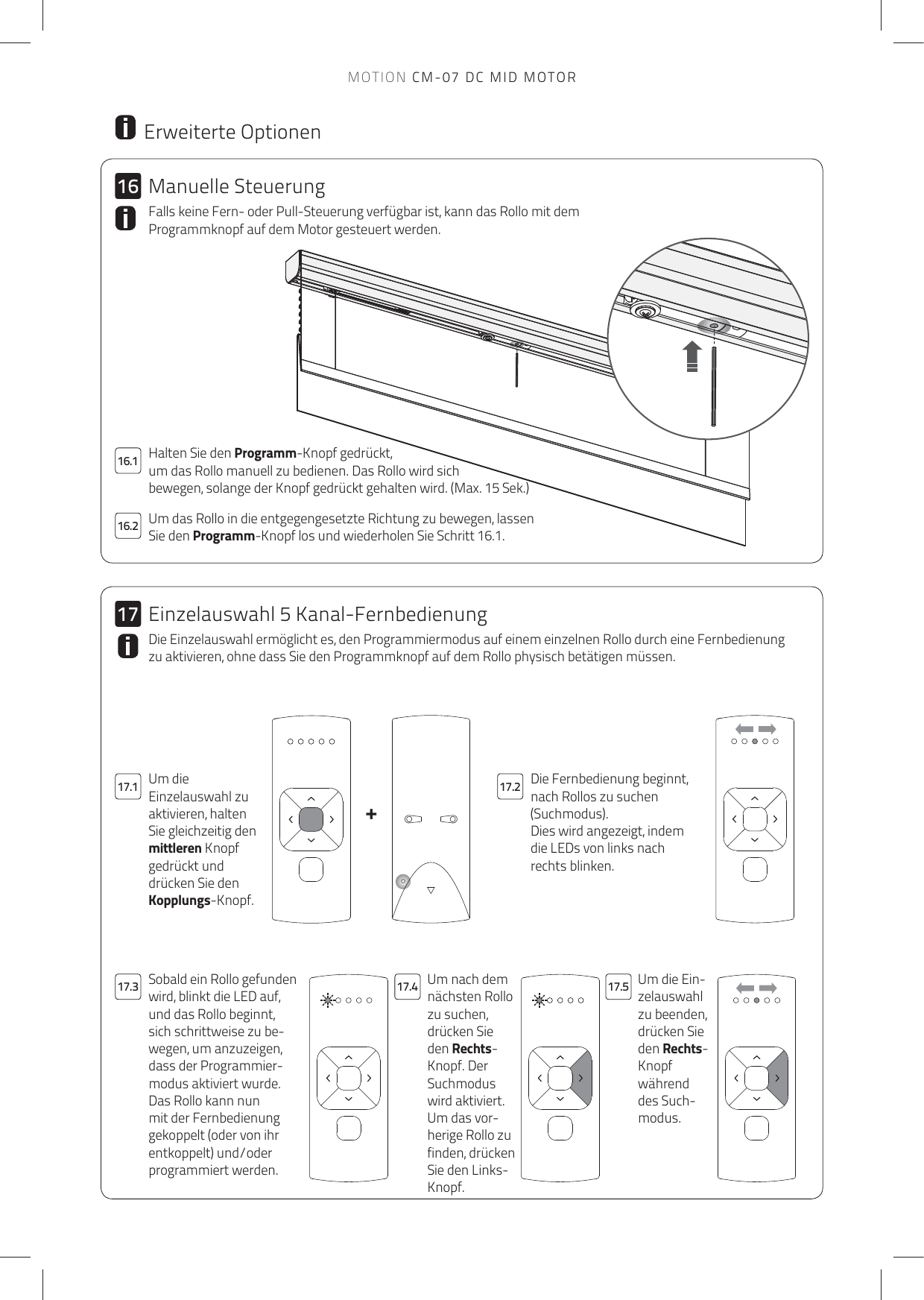 +161716.217.1 17.217.4 17.517.316.1 Halten Sie den Programm-Knopf gedrückt, um das Rollo manuell zu bedienen. Das Rollo wird sich bewegen, solange der Knopf gedrückt gehalten wird. (Max. 15 Sek.) Um das Rollo in die entgegengesetzte Richtung zu bewegen, lassen Sie den Programm-Knopf los und wiederholen Sie Schritt 16.1. Falls keine Fern- oder Pull-Steuerung verfügbar ist, kann das Rollo mit dem Programmknopf auf dem Motor gesteuert werden.  Erweiterte OptionenDie Fernbedienung beginnt, nach Rollos zu suchen (Suchmodus).Dies wird angezeigt, indem die LEDs von links nach rechts blinken.Um die Einzelauswahl zu aktivieren, halten Sie gleichzeitig den mittleren Knopf gedrückt und drücken Sie den Kopplungs-Knopf.Um nach dem nächsten Rollo zu suchen, drücken Sie den Rechts-Knopf. Der Suchmodus wird aktiviert.Um das vor-herige Rollo zu finden, drücken Sie den Links-Knopf.Um die Ein-zelauswahl zu beenden, drücken Sie den Rechts-Knopf während des Such-modus.Sobald ein Rollo gefunden wird, blinkt die LED auf, und das Rollo beginnt, sich schrittweise zu be-wegen, um anzuzeigen, dass der Programmier-modus aktiviert wurde. Das Rollo kann nun mit der Fernbedienung gekoppelt (oder von ihr entkoppelt) und/oder programmiert werden.Die Einzelauswahl ermöglicht es, den Programmiermodus auf einem einzelnen Rollo durch eine Fernbedienung zu aktivieren, ohne dass Sie den Programmknopf auf dem Rollo physisch betätigen müssen. Manuelle SteuerungEinzelauswahl 5 Kanal-FernbedienungMOTION CM-07 DC MID MOTOR