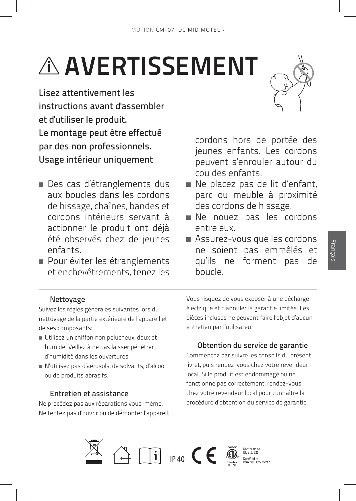 Conforms to UL Std. 325Certified to CSA Std. C22.2#247EnglishFrançaisAVERTISSEMENTLisez attentivement les instructions avant d&apos;assembler et d&apos;utiliser le produit.  Le montage peut être effectué par des non professionnels.Usage intérieur uniquement   Des cas d’étranglements dus aux boucles dans les cordons de hissage, chaînes, bandes et cordons intérieurs servant à actionner le produit ont déjà été observés chez de jeunes enfants.    Pour éviter les étranglements et enchevêtrements, tenez les cordons hors de portée des jeunes enfants. Les cordons peuvent s’enrouler autour du cou des enfants.    Ne placez pas de lit d’enfant, parc ou meuble à proximité des cordons de hissage.    Ne nouez pas les cordons entre eux.    Assurez-vous que les cordons ne soient pas emmêlés et qu’ils ne forment pas de boucle.NettoyageSuivez les règles générales suivantes lors du nettoyage de la partie extérieure de l’appareil et de ses composants:   Utilisez un chiffon non pelucheux, doux et humide. Veillez à ne pas laisser pénétrer d’humidité dans les ouvertures.   N’utilisez pas d’aérosols, de solvants, d’alcool ou de produits abrasifs.Entretien et assistanceNe procédez pas aux réparations vous-même. Ne tentez pas d’ouvrir ou de démonter l’appareil. Vous risquez de vous exposer à une décharge électrique et d’annuler la garantie limitée. Les pièces incluses ne peuvent faire l’objet d’aucun entretien par l’utilisateur. Obtention du service de garantieCommencez par suivre les conseils du présent livret, puis rendez-vous chez votre revendeur local. Si le produit est endommagé ou ne fonctionne pas correctement, rendez-vous chez votre revendeur local pour connaître la procédure d’obtention du service de garantie.MOTION CM-07  DC MID MOTEUR