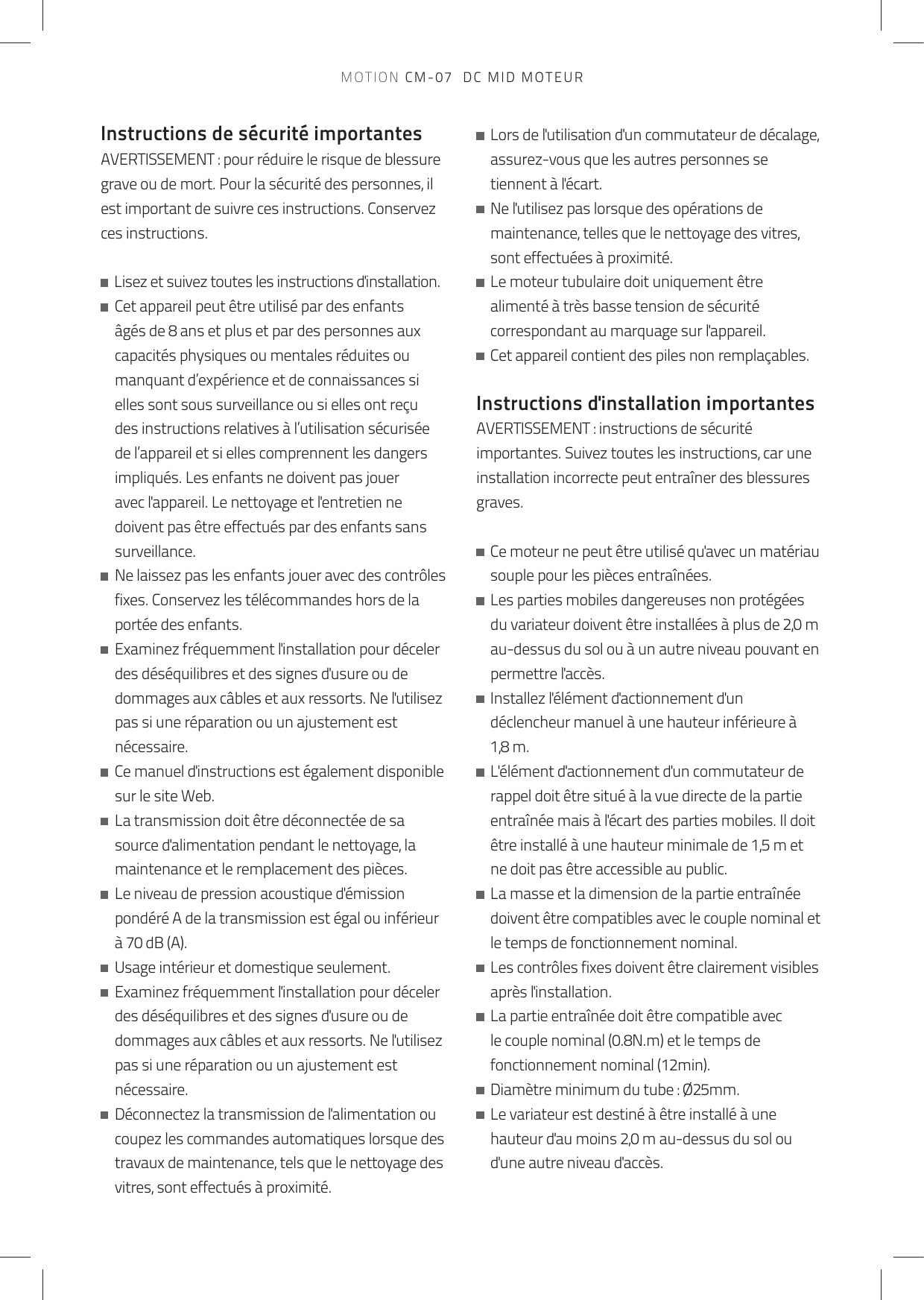 Instructions de sécurité importantesAVERTISSEMENT : pour réduire le risque de blessure grave ou de mort. Pour la sécurité des personnes, il est important de suivre ces instructions. Conservez ces instructions.   Lisez et suivez toutes les instructions d&apos;installation.   Cet appareil peut être utilisé par des enfants âgés de 8 ans et plus et par des personnes aux capacités physiques ou mentales réduites ou manquant d’expérience et de connaissances si elles sont sous surveillance ou si elles ont reçu des instructions relatives à l’utilisation sécurisée de l’appareil et si elles comprennent les dangers impliqués. Les enfants ne doivent pas jouer avec l&apos;appareil. Le nettoyage et l&apos;entretien ne doivent pas être effectués par des enfants sans surveillance.   Ne laissez pas les enfants jouer avec des contrôles fixes. Conservez les télécommandes hors de la portée des enfants.   Examinez fréquemment l&apos;installation pour déceler des déséquilibres et des signes d&apos;usure ou de dommages aux câbles et aux ressorts. Ne l&apos;utilisez pas si une réparation ou un ajustement est nécessaire.   Ce manuel d&apos;instructions est également disponible sur le site Web.   La transmission doit être déconnectée de sa source d&apos;alimentation pendant le nettoyage, la maintenance et le remplacement des pièces.   Le niveau de pression acoustique d&apos;émission pondéré A de la transmission est égal ou inférieur à 70 dB (A).   Usage intérieur et domestique seulement.   Examinez fréquemment l&apos;installation pour déceler des déséquilibres et des signes d&apos;usure ou de dommages aux câbles et aux ressorts. Ne l&apos;utilisez pas si une réparation ou un ajustement est nécessaire.   Déconnectez la transmission de l&apos;alimentation ou coupez les commandes automatiques lorsque des travaux de maintenance, tels que le nettoyage des vitres, sont effectués à proximité.   Lors de l&apos;utilisation d&apos;un commutateur de décalage, assurez-vous que les autres personnes se tiennent à l&apos;écart.   Ne l&apos;utilisez pas lorsque des opérations de maintenance, telles que le nettoyage des vitres, sont effectuées à proximité.   Le moteur tubulaire doit uniquement être alimenté à très basse tension de sécurité correspondant au marquage sur l&apos;appareil.   Cet appareil contient des piles non remplaçables. Instructions d&apos;installation importantesAVERTISSEMENT : instructions de sécurité importantes. Suivez toutes les instructions, car une installation incorrecte peut entraîner des blessures graves.    Ce moteur ne peut être utilisé qu&apos;avec un matériau souple pour les pièces entraînées.   Les parties mobiles dangereuses non protégées du variateur doivent être installées à plus de 2,0 m au-dessus du sol ou à un autre niveau pouvant en permettre l&apos;accès.   Installez l&apos;élément d&apos;actionnement d&apos;un déclencheur manuel à une hauteur inférieure à 1,8 m.   L&apos;élément d&apos;actionnement d&apos;un commutateur de rappel doit être situé à la vue directe de la partie entraînée mais à l&apos;écart des parties mobiles. Il doit être installé à une hauteur minimale de 1,5 m et ne doit pas être accessible au public.   La masse et la dimension de la partie entraînée doivent être compatibles avec le couple nominal et le temps de fonctionnement nominal.   Les contrôles fixes doivent être clairement visibles après l&apos;installation.   La partie entraînée doit être compatible avec le couple nominal (0.8N.m) et le temps de fonctionnement nominal (12min).   Diamètre minimum du tube : Ø25mm.   Le variateur est destiné à être installé à une hauteur d&apos;au moins 2,0 m au-dessus du sol ou d&apos;une autre niveau d&apos;accès.MOTION CM-07  DC MID MOTEUR