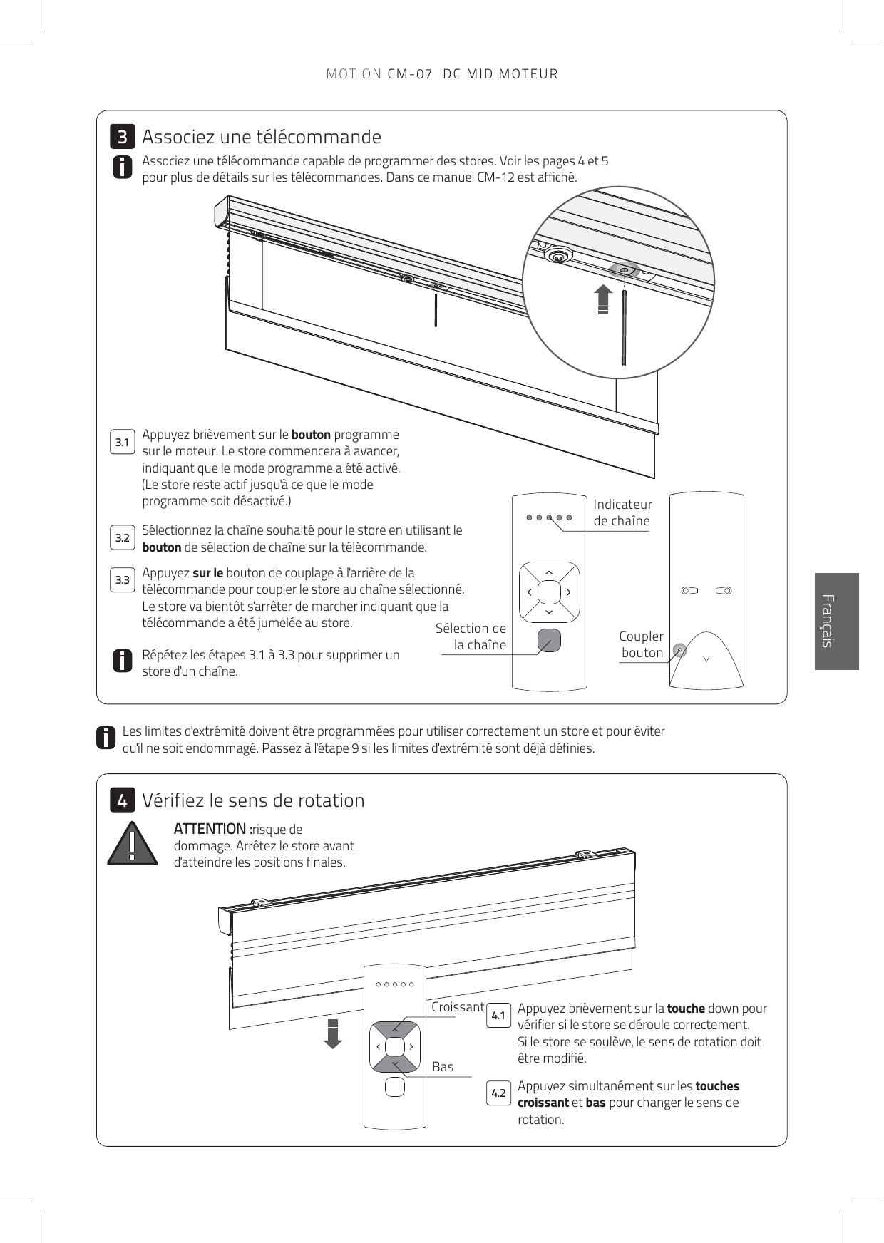 4.13.13.23.34.234EnglishFrançaisAppuyez brièvement sur la touche down pour vérifier si le store se déroule correctement.  Si le store se soulève, le sens de rotation doit être modifié. Associez une télécommande capable de programmer des stores. Voir les pages 4 et 5 pour plus de détails sur les télécommandes. Dans ce manuel CM-12 est affiché.ATTENTION :risque de dommage. Arrêtez le store avant d&apos;atteindre les positions finales.Les limites d&apos;extrémité doivent être programmées pour utiliser correctement un store et pour éviter qu&apos;il ne soit endommagé. Passez à l&apos;étape 9 si les limites d&apos;extrémité sont déjà définies. Appuyez brièvement sur le bouton programme sur le moteur. Le store commencera à avancer, indiquant que le mode programme a été activé.(Le store reste actif jusqu&apos;à ce que le mode programme soit désactivé.)Répétez les étapes 3.1 à 3.3 pour supprimer un store d&apos;un chaîne.Appuyez sur le bouton de couplage à l&apos;arrière de la télécommande pour coupler le store au chaîne sélectionné.  Le store va bientôt s&apos;arrêter de marcher indiquant que la télécommande a été jumelée au store.Sélectionnez la chaîne souhaité pour le store en utilisant le bouton de sélection de chaîne sur la télécommande.Sélection de la chaîne Coupler boutonIndicateur de chaîneCroissantBasAssociez une télécommandeVérifiez le sens de rotationAppuyez simultanément sur les touches croissant et bas pour changer le sens de rotation.MOTION CM-07  DC MID MOTEUR