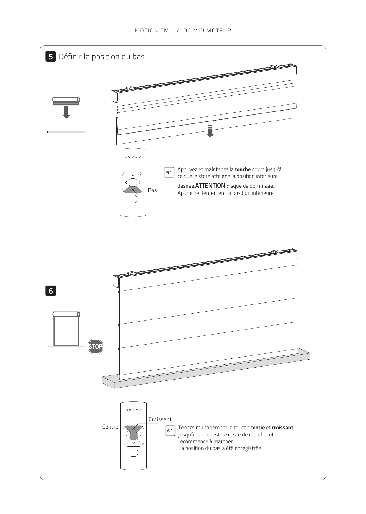 66.15.15BasCroissantCentreAppuyez et maintenez la touche down jusqu&apos;à ce que le store atteigne la position inférieure désirée.ATTENTION :risque de dommage. Approcher lentement la position inférieure.Définir la position du basTenezsimultanément la touche centre et croissant jusqu&apos;à ce que lestore cesse de marcher et recommence à marcher.  La position du bas a été enregistrée.MOTION CM-07  DC MID MOTEUR