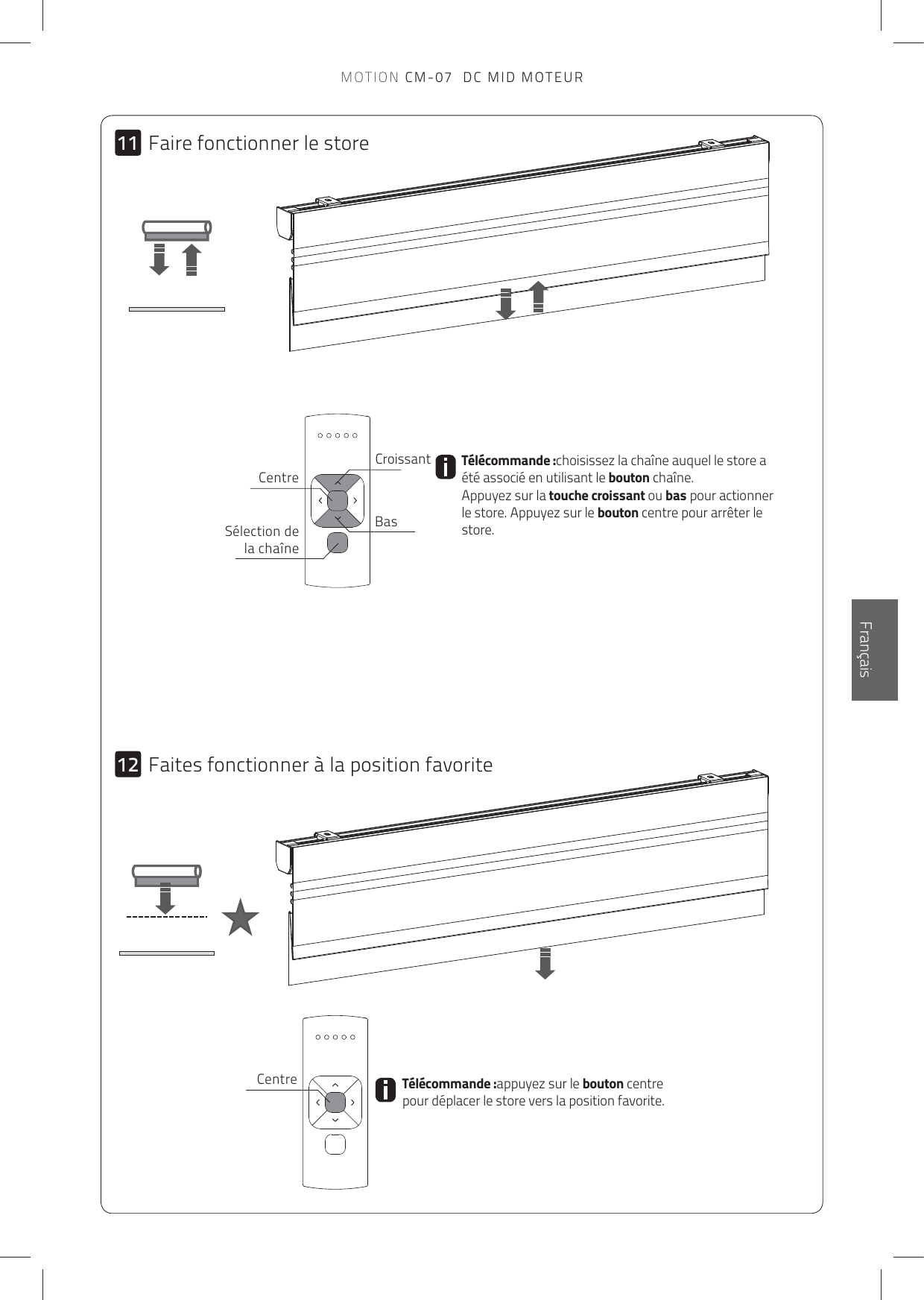 1112EnglishFrançaisTélécommande :appuyez sur le bouton centre pour déplacer le store vers la position favorite.Télécommande :choisissez la chaîne auquel le store a été associé en utilisant le bouton chaîne.  Appuyez sur la touche croissant ou bas pour actionner le store. Appuyez sur le bouton centre pour arrêter le store.CroissantBasCentreSélection de la chaîneCentreFaire fonctionner le storeFaites fonctionner à la position favoriteMOTION CM-07  DC MID MOTEUR