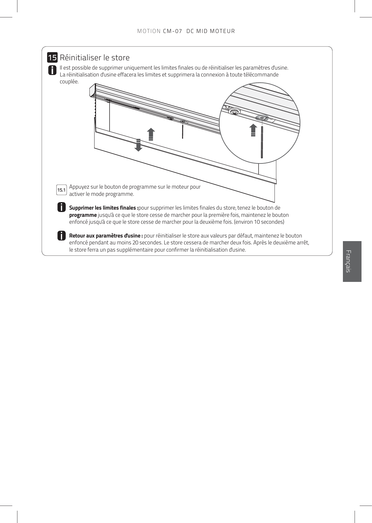 1515.1EnglishFrançaisIl est possible de supprimer uniquement les limites finales ou de réinitialiser les paramètres d&apos;usine. La réinitialisation d&apos;usine effacera les limites et supprimera la connexion à toute télécommande couplée.  Appuyez sur le bouton de programme sur le moteur pour activer le mode programme.Supprimer les limites finales :pour supprimer les limites finales du store, tenez le bouton de programme jusqu&apos;à ce que le store cesse de marcher pour la première fois, maintenez le bouton enfoncé jusqu&apos;à ce que le store cesse de marcher pour la deuxième fois. (environ 10 secondes)Retour aux paramètres d&apos;usine : pour réinitialiser le store aux valeurs par défaut, maintenez le bouton enfoncé pendant au moins 20 secondes. Le store cessera de marcher deux fois. Après le deuxième arrêt, le store ferra un pas supplémentaire pour confirmer la réinitialisation d&apos;usine.Réinitialiser le storeMOTION CM-07  DC MID MOTEUR