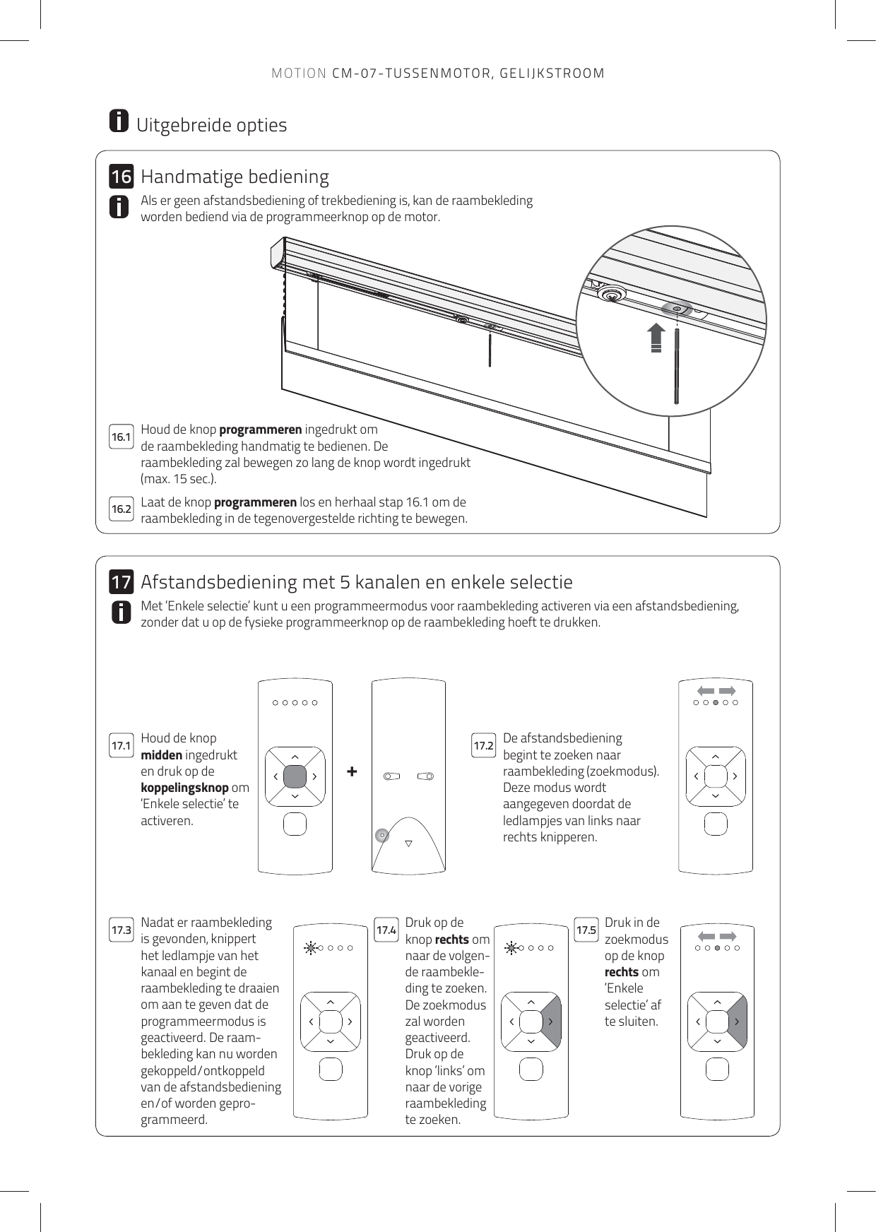 +161716.217.1 17.217.4 17.517.316.1 Houd de knop programmeren ingedrukt om de raambekleding handmatig te bedienen. De raambekleding zal bewegen zo lang de knop wordt ingedrukt (max. 15 sec.). Laat de knop programmeren los en herhaal stap 16.1 om de raambekleding in de tegenovergestelde richting te bewegen. Als er geen afstandsbediening of trekbediening is, kan de raambekleding worden bediend via de programmeerknop op de motor.  Uitgebreide optiesDe afstandsbediening begint te zoeken naar raambekleding (zoekmodus).Deze modus wordt aangegeven doordat de ledlampjes van links naar rechts knipperen.Houd de knop midden ingedrukt en druk op de koppelingsknop om ‘Enkele selectie’ te activeren.Druk op de knop rechts om naar de volgen-de raambekle-ding te zoeken. De zoekmodus zal worden geactiveerd.Druk op de knop ‘links’ om naar de vorige raambekleding te zoeken.Druk in de zoekmodus op de knop rechts om ‘Enkele selectie’ af te sluiten.Nadat er raambekleding is gevonden, knippert het ledlampje van het kanaal en begint de raambekleding te draaien om aan te geven dat de programmeermodus is geactiveerd. De raam-bekleding kan nu worden gekoppeld/ontkoppeld van de afstandsbediening en/of worden gepro-grammeerd.Met ‘Enkele selectie’ kunt u een programmeermodus voor raambekleding activeren via een afstandsbediening, zonder dat u op de fysieke programmeerknop op de raambekleding hoeft te drukken. Handmatige bedieningAfstandsbediening met 5 kanalen en enkele selectieMOTION CM-07-TUSSENMOTOR, GELIJKSTROOM