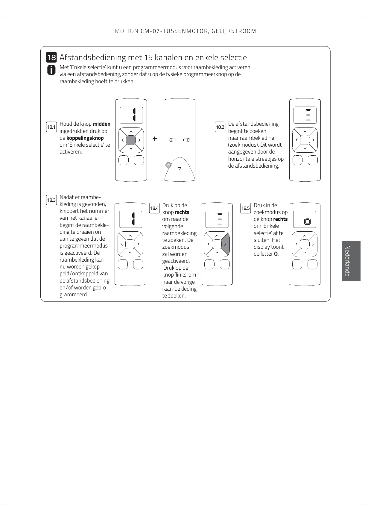 11+1818.118.318.218.4 18.5EnglishNederlandsDe afstandsbediening begint te zoeken naar raambekleding (zoekmodus). Dit wordt aangegeven door de horizontale streepjes op de afstandsbediening.Houd de knop midden ingedrukt en druk op de koppelingsknop om ‘Enkele selectie’ te activeren.Met ‘Enkele selectie’ kunt u een programmeermodus voor raambekleding activeren via een afstandsbediening, zonder dat u op de fysieke programmeerknop op de raambekleding hoeft te drukken. Druk op de knop rechts om naar de volgende raambekleding te zoeken. De zoekmodus zal worden geactiveerd. Druk op de knop ‘links’ om naar de vorige raambekleding te zoeken.Druk in de zoekmodus op de knop rechts om ‘Enkele selectie’ af te sluiten. Het display toont de letter O.Nadat er raambe-kleding is gevonden, knippert het nummer van het kanaal en begint de raambekle-ding te draaien om aan te geven dat de programmeermodus is geactiveerd. De raambekleding kan nu worden gekop-peld/ontkoppeld van de afstandsbediening en/of worden gepro-grammeerd.Afstandsbediening met 15 kanalen en enkele selectieMOTION CM-07-TUSSENMOTOR, GELIJKSTROOM