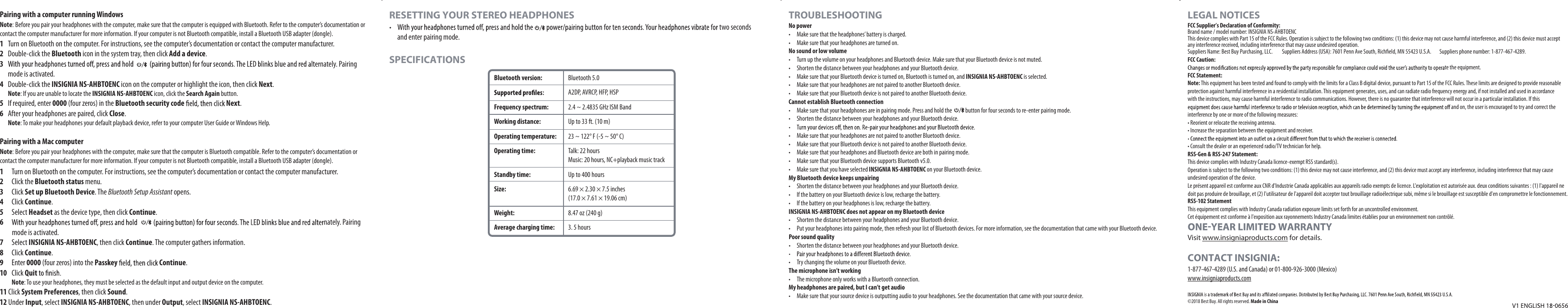 Pairing with a computer running WindowsNote: Before you pair your headphones with the computer, make sure that the computer is equipped with Bluetooth. Refer to the computer’s documentation or contact the computer manufacturer for more information. If your computer is not Bluetooth compatible, install a Bluetooth USB adapter (dongle).1 Turn on Bluetooth on the computer. For instructions, see the computer’s documentation or contact the computer manufacturer.2 Double-click the Bluetooth icon in the system tray, then click Add a device.3nately. Pairing mode is activated.4 Double-click the INSIGNIA NS-AHBTOENC icon on the computer or highlight the icon, then click Next. Note: If you are unable to locate the INSIGNIA NS-AHBTOENC icon, click the Search Again button.5 If required, enter 0000 (four zeros) in the Bluetooth security code Next.6 After your headphones are paired, click Close. Note: To make your headphones your default playback device, refer to your computer User Guide or Windows Help.Pairing with a Mac computerNote: Before you pair your headphones with the computer, make sure that the computer is Bluetooth compatible. Refer to the computer’s documentation or contact the computer manufacturer for more information. If your computer is not Bluetooth compatible, install a Bluetooth USB adapter (dongle).1 Turn on Bluetooth on the computer. For instructions, see the computer’s documentation or contact the computer manufacturer.2 Click the Bluetooth status menu.3 Click Set up Bluetooth Device. The Bluetooth Setup Assistant opens.4 Click Continue.5 Select Headset as the device type, then click Continue.6nately. Pairing mode is activated. 7 Select INSIGNIA NS-AHBTOENC, then click Continue. The computer gathers information.8 Click Continue.9 Enter 0000 (four zeros) into the Passkey Continue. 10 Click Quit Note: To use your headphones, they must be selected as the default input and output device on the computer.11 Click System Preferences, then click Sound.12 Under Input, select INSIGNIA NS-AHBTOENC, then under Output, select INSIGNIA NS-AHBTOENC.RESETTING YOUR STEREO HEADPHONES two seconds and enter pairing mode.SPECIFICATIONSTROUBLESHOOTINGNo power• Make sure that the headphones’ battery is charged.• Make sure that your headphones are turned on.No sound or low volume• Turn up the volume on your headphones and Bluetooth device. Make sure that your Bluetooth device is not muted.• Shorten the distance between your headphones and your Bluetooth device.• Make sure that your Bluetooth device is turned on, Bluetooth is turned on, and INSIGNIA NS-AHBTOENC is selected.• Make sure that your headphones are not paired to another Bluetooth device.• Make sure that your Bluetooth device is not paired to another Bluetooth device.Cannot establish Bluetooth connection• Make sure that your headphones are in pairing mode. Press and hold the button for four seconds to re-enter pairing mode.• Shorten the distance between your headphones and your Bluetooth device.• Make sure that your headphones are not paired to another Bluetooth device.• Make sure that your Bluetooth device is not paired to another Bluetooth device.• Make sure that your headphones and Bluetooth device are both in pairing mode.• Make sure that your Bluetooth device supports Bluetooth v5.0.• Make sure that you have selected INSIGNIA NS-AHBTOENC on your Bluetooth device.My Bluetooth device keeps unpairing• Shorten the distance between your headphones and your Bluetooth device.• If the battery on your Bluetooth device is low, recharge the battery.• If the battery on your headphones is low, recharge the battery.INSIGNIA NS-AHBTOENC does not appear on my Bluetooth device• Shorten the distance between your headphones and your Bluetooth device.• Put your headphones into pairing mode, then refresh your list of Bluetooth devices. For more information, see the documentation that came with your Bluetooth device.Poor sound quality• Shorten the distance between your headphones and your Bluetooth device.• Try changing the volume on your Bluetooth device.The microphone isn’t working• The microphone only works with a Bluetooth connection.My headphones are paired, but I can’t get audio• Make sure that your source device is outputting audio to your headphones. See the documentation that came with your source device.LEGAL NOTICESFCC Supplier’s Declaration of Conformity:Brand name / model number: INSIGNIA NS-AHBTOENCSuppliers Name: Best Buy Purchasing, LLC. Suppliers Address (USA): 7601 Penn Ave South, Richfield, MN 55423 U.S.A. Suppliers phone number: 1-877-467-4289.This device complies with Part 15 of the FCC Rules. Operation is subject to the following two conditions: (1) this device may not cause harmful interference, and (2) this device must accept any interference received, including interference that may cause undesired operation.FCC Caution:te the equipment. FCC Statement:Note: This equipment has been tested and found to comply with the limits for a Class B digital device, pursuant to Part 15 of the FCC Rules. These limits are designed to provide reasonable protection against harmful interference in a residential installation. This equipment generates, uses, and can radiate radio frequency energy and, if not installed and used in accordance with the instructions, may cause harmful interference to radio communications. However, there is no guarantee that interference will not occur in a particular installation. If this and on, the user is encouraged to try and correct the interference by one or more of the following measures:• Reorient or relocate the receiving antenna.• Increase the separation between the equipment and receiver.• Consult the dealer or an experienced radio/TV technician for help.RSS-Gen & RSS-247 Statement:This device complies with Industry Canada licence-exempt RSS standard(s).Operation is subject to the following two conditions: (1) this device may not cause interference, and (2) this device must accept any interference, including interference that may cause undesired operation of the device.Le présent appareil est conforme aux CNR d'Industrie Canada applicables aux appareils radio exempts de licence. L'exploitation est autorisée auxRSS-102 StatementThis equipment complies with Industry Canada radiation exposure limits set forth for an uncontrolled environment.Cet équipement est conforme à l'exposition aux rayonnements Industry Canada limites établies pour un environnement non contrôlé.. deux conditions suivantes : (1) l'appareil ne doit pas produire de brouillage, et (2) l'utilisateur de l'appareil doit accepter tout brouillage radioélectrique subi, même si le brouillage est susceptible d'en compromettre le fonctionnement.Visit www.insigniaproducts.com for details.CONTACT INSIGNIA:1-877-467-4289 (U.S. and Canada) or 01-800-926-3000 (Mexico)www.insigniaproducts.com©2018 Best Buy. All rights reserved. Made in ChinaBluetooth version:Frequency spectrum:Working distance:Operating temperature:Operating time:Standby time:Size:Weight:Average charging time:Bluetooth 5.0A2DP, AVRCP, HFP, HSP2.4 ~ 2.4835 GHz ISM BandUp to 33 ft. (10 m)23 ~ 122° F (-5 ~ 50° C)Talk: 22 hoursMusic: 20 hours, NC+playback music trackUp to 400 hours6.69 × 2.30 × 7.5 inches(17.0 × 7.61 × 19.06 cm)8.47 oz (240 g)3. 5 hours