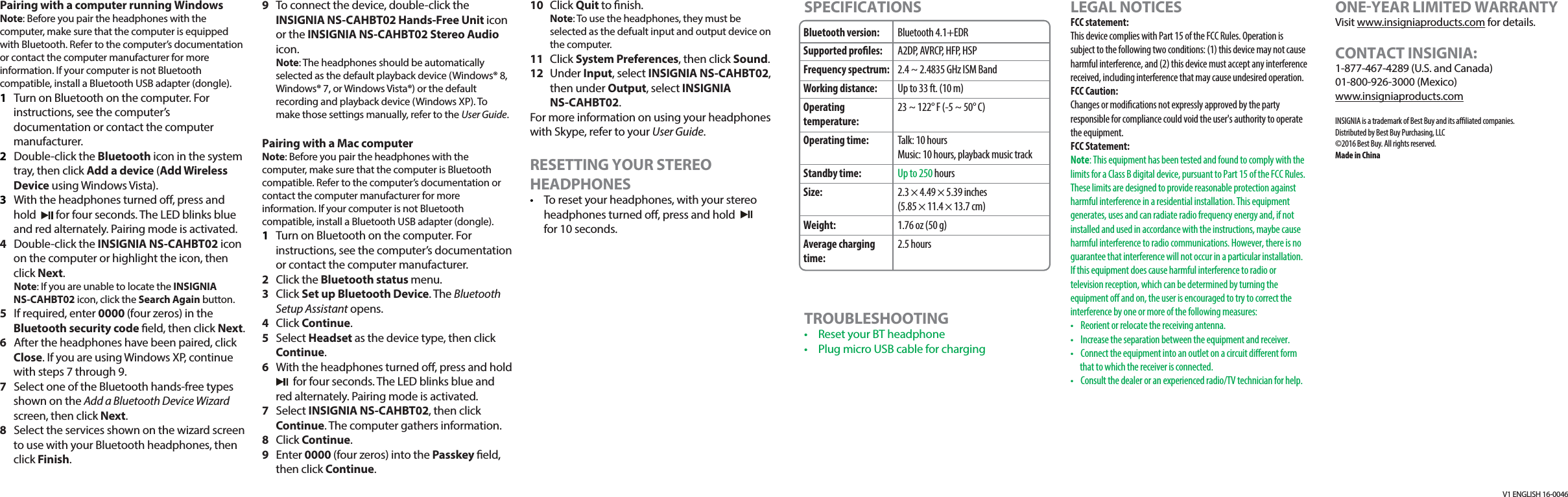 V1 ENGLISH 16-0046Pairing with a computer running WindowsNote: Before you pair the headphones with the computer, make sure that the computer is equipped with Bluetooth. Refer to the computer&rsquo;s documentation or contact the computer manufacturer for more information. If your computer is not Bluetooth compatible, install a Bluetooth USB adapter (dongle).1  Turn on Bluetooth on the computer. For instructions, see the computer&rsquo;s documentation or contact the computer manufacturer.2 Double-click the Bluetooth icon in the system tray, then click Add a device (Add Wireless Device using Windows Vista).3  With the headphones turned o, press and hold        for four seconds. The LED blinks blue and red alternately. Pairing mode is activated.4  Double-click the INSIGNIA NS-CAHBT02 icon on the computer or highlight the icon, then click Next. Note: If you are unable to locate the INSIGNIA NS-CAHBT02 icon, click the Search Again button.5  If required, enter 0000 (four zeros) in the Bluetooth security code eld, then click Next.6  After the headphones have been paired, click Close. If you are using Windows XP, continue with steps 7 through 9.7  Select one of the Bluetooth hands-free types shown on the Add a Bluetooth Device Wizard screen, then click Next.8  Select the services shown on the wizard screen to use with your Bluetooth headphones, then click Finish.9  To connect the device, double-click the INSIGNIA NS-CAHBT02 Hands-Free Unit icon or the INSIGNIA NS-CAHBT02 Stereo Audio icon. Note: The headphones should be automatically selected as the default playback device (Windows&reg; 8, Windows&reg; 7, or Windows Vista&reg;) or the default recording and playback device (Windows XP). To make those settings manually, refer to the User Guide.Pairing with a Mac computer Note: Before you pair the headphones with the computer, make sure that the computer is Bluetooth compatible. Refer to the computer&rsquo;s documentation or contact the computer manufacturer for more information. If your computer is not Bluetooth compatible, install a Bluetooth USB adapter (dongle).1  Turn on Bluetooth on the computer. For instructions, see the computer&rsquo;s documentation or contact the computer manufacturer.2 Click the Bluetooth status menu.3 Click Set up Bluetooth Device. The Bluetooth Setup Assistant opens. 4 Click Continue.5 Select Headset as the device type, then click Continue.6  With the headphones turned o, press and hold        for four seconds. The LED blinks blue and red alternately. Pairing mode is activated.7 Select INSIGNIA NS-CAHBT02, then click Continue. The computer gathers information.8 Click Continue.9 Enter 0000 (four zeros) into the Passkey eld, then click Continue.10 Click Quit to nish. Note: To use the headphones, they must be selected as the defualt input and output device on the computer.11 Click System Preferences, then click Sound.12 Under Input, select INSIGNIA NS-CAHBT02, then under Output, select INSIGNIA NS-CAHBT02.For more information on using your headphones with Skype, refer to your User Guide. RESETTING YOUR STEREO HEADPHONES&bull;  To reset your headphones, with your stereo headphones turned o, press and holdfor 10 seconds.Bluetooth version:Supported proles:Frequency spectrum:Working distance:Operating temperature:Operating time:Standby time:Size:Weight:Average charging time:Bluetooth 4.1+EDRA2DP, AVRCP, HFP, HSP2.4 ~ 2.4835 GHz ISM BandUp to 33 ft. (10 m)23 ~ 122&deg; F (-5 ~ 50&deg; C)Talk: 10 hoursMusic: 10 hours, playback music trackUp to 250 hours2.3 &times; 4.49 &times; 5.39 inches(5.85 &times; 11.4 &times; 13.7 cm)1.76 oz (50 g)2.5 hoursSPECIFICATIONSTROUBLESHOOTING&bull;  Reset your BT headphone&bull;  Plug micro USB cable for chargingLEGAL NOTICESFCC statement:This device complies with Part 15 of the FCC Rules. Operation is subject to the following two conditions: (1) this device may not cause harmful interference, and (2) this device must accept any interference received, including interference that may cause undesired operation. FCC Caution:Changes or modications not expressly approved by the party responsible for compliance could void the user's authority to operate the equipment.FCC Statement:Note: This equipment has been tested and found to comply with the limits for a Class B digital device, pursuant to Part 15 of the FCC Rules. These limits are designed to provide reasonable protection against harmful interference in a residential installation. This equipment generates, uses and can radiate radio frequency energy and, if not installed and used in accordance with the instructions, maybe cause harmful interference to radio communications. However, there is no guarantee that interference will not occur in a particular installation. If this equipment does cause harmful interference to radio or television reception, which can be determined by turning the equipment o and on, the user is encouraged to try to correct the interference by one or more of the following measures:&bull;  Reorient or relocate the receiving antenna.&bull;  Increase the separation between the equipment and receiver.&bull;  Connect the equipment into an outlet on a circuit dierent form that to which the receiver is connected.&bull;  Consult the dealer or an experienced radio/TV technician for help.ONEYEAR LIMITED WARRANTYVisit www.insigniaproducts.com for details.CONTACT INSIGNIA:1-877-467-4289 (U.S. and Canada)01-800-926-3000 (Mexico)www.insigniaproducts.comINSIGNIA is a trademark of Best Buy and its aliated companies. Distributed by Best Buy Purchasing, LLC&copy;2016 Best Buy. All rights reserved. Made in China 