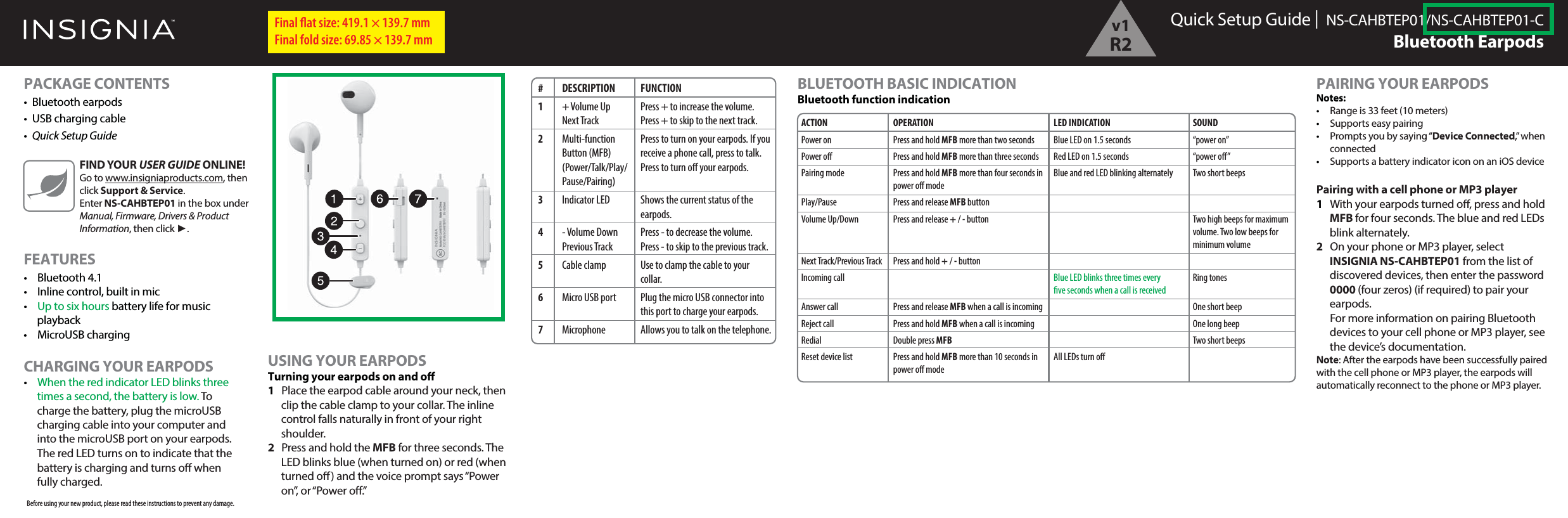 Quick Setup Guide |  NS-CAHBTEP01/NS-CAHBTEP01-CBluetooth EarpodsPACKAGE CONTENTS&bull; Bluetooth earpods&bull;  USB charging cable&bull;  Quick Setup GuideFEATURES&bull; Bluetooth 4.1&bull;  Inline control, built in mic&bull;  Up to six hours battery life for music playback&bull; MicroUSB charging CHARGING YOUR EARPODS&bull; When the red indicator LED blinks three times a second, the battery is low. To charge the battery, plug the microUSB charging cable into your computer and into the microUSB port on your earpods.  The red LED turns on to indicate that the battery is charging and turns o when fully charged.Final ﬂat size: 419.1 &times; 139.7 mm Final fold size: 69.85 &times; 139.7 mmFIND YOUR USER GUIDE ONLINE!Go to www.insigniaproducts.com, then click Support &amp; Service. Enter NS-CAHBTEP01 in the box under Manual, Firmware, Drivers &amp; Product Information, then click ►.# DESCRIPTION1 + Volume Up Next Track2 Multi-function  Button (MFB) (Power/Talk/Play/ Pause/Pairing) 3 Indicator LED4 - Volume Down  Previous Track5 Cable clamp6  Micro USB port7 MicrophoneFUNCTIONPress + to increase the volume.Press + to skip to the next track.Press to turn on your earpods. If you receive a phone call, press to talk. Press to turn o your earpods.Shows the current status of the earpods.Press - to decrease the volume.Press - to skip to the previous track.Use to clamp the cable to your collar.Plug the micro USB connector into this port to charge your earpods.Allows you to talk on the telephone.USING YOUR EARPODSTurning your earpods on and o1  Place the earpod cable around your neck, then clip the cable clamp to your collar. The inline control falls naturally in front of your right shoulder.2  Press and hold the MFB for three seconds. The LED blinks blue (when turned on) or red (when turned o) and the voice prompt says &ldquo;Power on&rdquo;, or &ldquo;Power o.&rdquo; BLUETOOTH BASIC INDICATIONBluetooth function indicationPAIRING YOUR EARPODSNotes:&bull;  Range is 33 feet (10 meters)&bull;  Supports easy pairing&bull;  Prompts you by saying &ldquo;Device Connected,&rdquo; when connected&bull;  Supports a battery indicator icon on an iOS devicePairing with a cell phone or MP3 player 1  With your earpods turned o, press and hold MFB for four seconds. The blue and red LEDs blink alternately. 2  On your phone or MP3 player, select INSIGNIA NS-CAHBTEP01 from the list of discovered devices, then enter the password 0000 (four zeros) (if required) to pair your earpods.  For more information on pairing Bluetooth devices to your cell phone or MP3 player, see the device&rsquo;s documentation.Note: After the earpods have been successfully paired with the cell phone or MP3 player, the earpods will automatically reconnect to the phone or MP3 player.ACTIONPower onPower oPairing modePlay/PauseVolume Up/DownNext Track/Previous TrackIncoming callAnswer callReject callRedialReset device listOPERATIONPress and hold MFB more than two secondsPress and hold MFB more than three secondsPress and hold MFB more than four seconds in power o modePress and release MFB buttonPress and release + / - buttonPress and hold + / - buttonPress and release MFB when a call is incomingPress and hold MFB when a call is incomingDouble press MFB Press and hold MFB more than 10 seconds in power o modeLED INDICATIONBlue LED on 1.5 secondsRed LED on 1.5 secondsBlue and red LED blinking alternatelyBlue LED blinks three times every ve seconds when a call is receivedAll LEDs turn oSOUND&ldquo;power on&rdquo;&ldquo;power o&rdquo;Two short beeps Two high beeps for maximum volume. Two low beeps for minimum volumeRing tonesOne short beepOne long beepTwo short beeps Before using your new product, please read these instructions to prevent any damage.v1R2