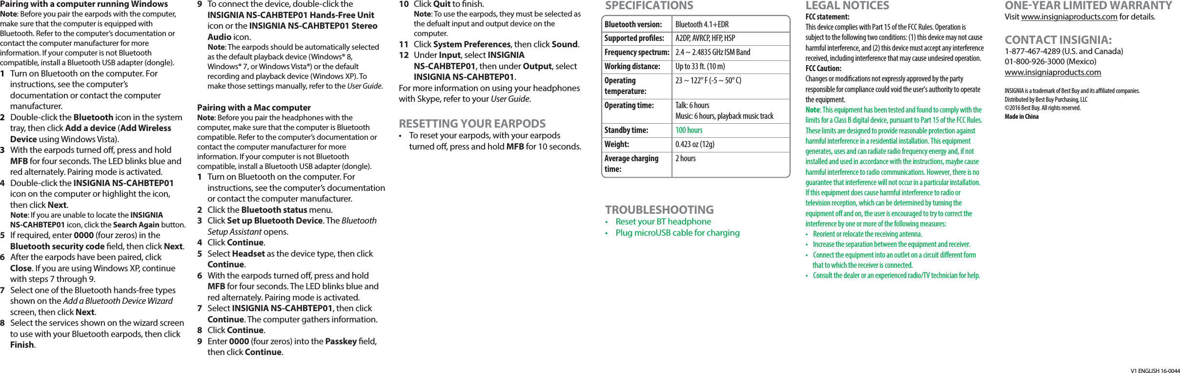 V1 ENGLISH 16-0044Pairing with a computer running WindowsNote: Before you pair the earpods with the computer, make sure that the computer is equipped with Bluetooth. Refer to the computer&rsquo;s documentation or contact the computer manufacturer for more information. If your computer is not Bluetooth compatible, install a Bluetooth USB adapter (dongle).1  Turn on Bluetooth on the computer. For instructions, see the computer&rsquo;s documentation or contact the computer manufacturer.2 Double-click the Bluetooth icon in the system tray, then click Add a device (Add Wireless Device using Windows Vista).3  With the earpods turned o, press and hold MFB for four seconds. The LED blinks blue and red alternately. Pairing mode is activated.4  Double-click the INSIGNIA NS-CAHBTEP01 icon on the computer or highlight the icon, then click Next. Note: If you are unable to locate the INSIGNIA NS-CAHBTEP01 icon, click the Search Again button.5  If required, enter 0000 (four zeros) in the Bluetooth security code eld, then click Next.6  After the earpods have been paired, click Close. If you are using Windows XP, continue with steps 7 through 9. 7  Select one of the Bluetooth hands-free types shown on the Add a Bluetooth Device Wizard screen, then click Next.8  Select the services shown on the wizard screen to use with your Bluetooth earpods, then click Finish.9  To connect the device, double-click the INSIGNIA NS-CAHBTEP01 Hands-Free Unit icon or the INSIGNIA NS-CAHBTEP01 Stereo Audio icon. Note: The earpods should be automatically selected as the default playback device (Windows&reg; 8, Windows&reg; 7, or Windows Vista&reg;) or the default recording and playback device (Windows XP). To make those settings manually, refer to the User Guide.Pairing with a Mac computer Note: Before you pair the headphones with the computer, make sure that the computer is Bluetooth compatible. Refer to the computer&rsquo;s documentation or contact the computer manufacturer for more information. If your computer is not Bluetooth compatible, install a Bluetooth USB adapter (dongle).1  Turn on Bluetooth on the computer. For instructions, see the computer&rsquo;s documentation or contact the computer manufacturer.2 Click the Bluetooth status menu.3 Click Set up Bluetooth Device. The Bluetooth Setup Assistant opens. 4 Click Continue.5 Select Headset as the device type, then click Continue.6  With the earpods turned o, press and hold MFB for four seconds. The LED blinks blue and red alternately. Pairing mode is activated.7 Select INSIGNIA NS-CAHBTEP01, then click Continue. The computer gathers information.8 Click Continue.9 Enter 0000 (four zeros) into the Passkey eld, then click Continue.10 Click Quit to nish. Note: To use the earpods, they must be selected as the defualt input and output device on the computer.11 Click System Preferences, then click Sound.12 Under Input, select INSIGNIA NS-CAHBTEP01, then under Output, select INSIGNIA NS-CAHBTEP01.For more information on using your headphones with Skype, refer to your User Guide. RESETTING YOUR EARPODS&bull;  To reset your earpods, with your earpods turned o, press and hold MFB for 10 seconds.Bluetooth version:Supported proles:Frequency spectrum:Working distance:Operating temperature:Operating time:Standby time:Weight:Average charging time:Bluetooth 4.1+EDRA2DP, AVRCP, HFP, HSP2.4 ~ 2.4835 GHz ISM BandUp to 33 ft. (10 m)23 ~ 122&deg; F (-5 ~ 50&deg; C)Talk: 6 hoursMusic: 6 hours, playback music track100 hours0.423 oz (12g)2 hoursSPECIFICATIONSTROUBLESHOOTING&bull;  Reset your BT headphone&bull;  Plug microUSB cable for chargingLEGAL NOTICESFCC statement:This device complies with Part 15 of the FCC Rules. Operation is subject to the following two conditions: (1) this device may not cause harmful interference, and (2) this device must accept any interference received, including interference that may cause undesired operation. FCC Caution:Changes or modications not expressly approved by the party responsible for compliance could void the user&rsquo;s authority to operate the equipment.Note: This equipment has been tested and found to comply with the limits for a Class B digital device, pursuant to Part 15 of the FCC Rules. These limits are designed to provide reasonable protection against harmful interference in a residential installation. This equipment generates, uses and can radiate radio frequency energy and, if not installed and used in accordance with the instructions, maybe cause harmful interference to radio communications. However, there is no guarantee that interference will not occur in a particular installation. If this equipment does cause harmful interference to radio or television reception, which can be determined by turning the equipment o and on, the user is encouraged to try to correct the interference by one or more of the following measures:&bull;  Reorient or relocate the receiving antenna.&bull;  Increase the separation between the equipment and receiver.&bull;  Connect the equipment into an outlet on a circuit dierent form that to which the receiver is connected.&bull;  Consult the dealer or an experienced radio/TV technician for help.ONEYEAR LIMITED WARRANTYVisit www.insigniaproducts.com for details.CONTACT INSIGNIA:1-877-467-4289 (U.S. and Canada)01-800-926-3000 (Mexico)www.insigniaproducts.comINSIGNIA is a trademark of Best Buy and its aliated companies. Distributed by Best Buy Purchasing, LLC&copy;2016 Best Buy. All rights reserved. Made in China 