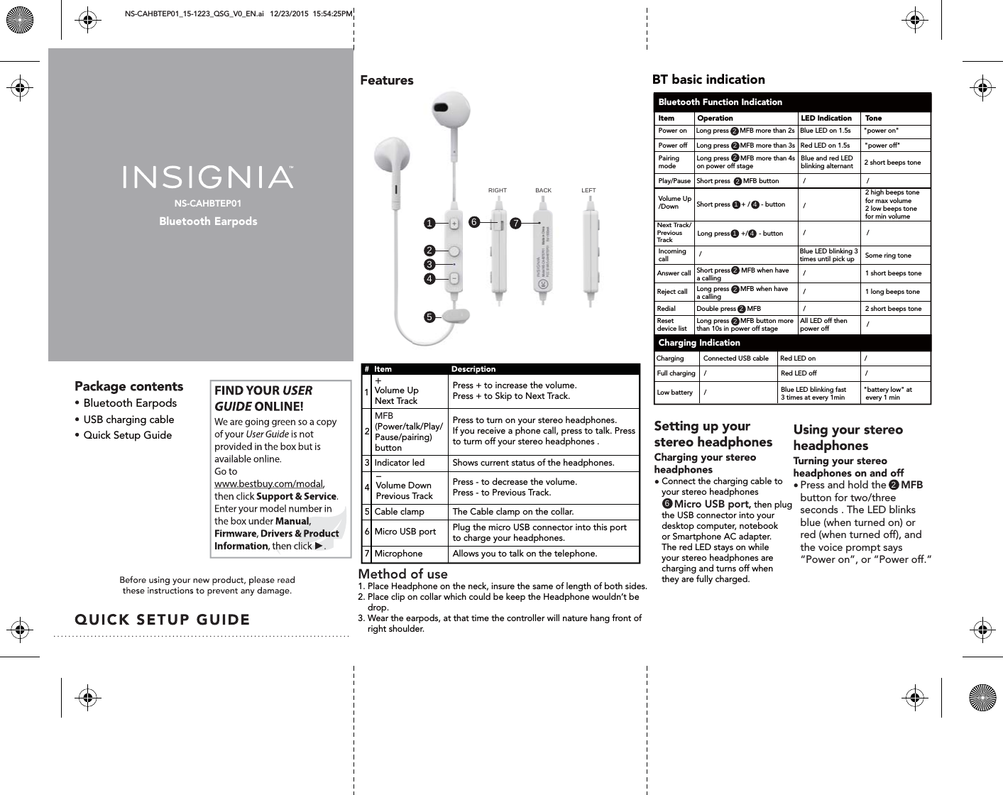 NS-CAHBTEP01Bluetooth EarpodsNS-CAHBTEP01_15-1223_QSG_V0_EN.ai   12/23/2015  15:54:25PM Bluetooth EarpodsVolume UpNext Track    USB charging cableQuick Setup Guide1431 41466517222222222RIGHT BACK LEFTPress + to increase the volume.Press + to Skip to Next Track.   Volume Down Previous Track    Next Track/Previous Track               2   1Press - to decrease the volume.Press - to Previous Track.5  Cable clampThe Cable clamp on the collar.6  Micro USB portPlug the micro USB connector into this port to charge your headphones.7  MicrophoneAllows you to talk on the telephone.  (Power/talk/Play/Pause/pairing)buttonPress to turn on your stereo headphones. If you receive a phone call, press to talk. Pressto turm off your stereo headphones .  3  Indicator led Shows current status of the headphones.Connect the charging cable toyour stereo headphones           Micro USB port, then plug the USB connector into your desktop computer, notebook or Smartphone AC adapter.The red LED stays on while your stereo headphones are charging and turns off whenthey are fully charged.MFB+-2Press and hold the     MFB button for two/three seconds . The LED blinks blue (when turned on) orred (when turned off), andthe voice prompt says &ldquo;Power on&rdquo;, or &ldquo;Power off.&rdquo;BT basic indicationBluetooth Function IndicationCharging IndicationItemPower on     Long press      MFB more than 2s   Blue LED on 1.5s       "power on"Power off     Long press      MFB more than 3s   Red LED on 1.5s        "power off"Pairing mode Play/PauseLong press      MFB more than 4s on power off stageShort press       MFB button  Blue and red LED  blinking alternant////Blue LED blinking 3 times until pick up///Volume Up/DownIncoming callAnswer callSome ring tone1 short beeps toneShort press      + /      - button Long press      +/      - buttonShort press      MFB when have a calling/Reject call 1 long beeps toneLong press      MFB when have a calling/Redial 2 short beeps toneDouble press      MFBRed LED onRed LED offCharging /Connected USB cableFull charging //Blue LED blinking fast3 times at every 1minLow battery "battery low" at  every 1 min/All LED off then power offReset device listLong press      MFB button more than 10s in power off stage/2 high beeps tone for max volume2 low beeps tone for min volume2 short beeps toneOperation LED Indication ToneMethod of use 1. Place Headphone on the neck, insure the same of length of both sides.2. Place clip on collar which could be keep the Headphone wouldn&rsquo;t be     drop.3. Wear the earpods, at that time the controller will nature hang front of     right shoulder. 4