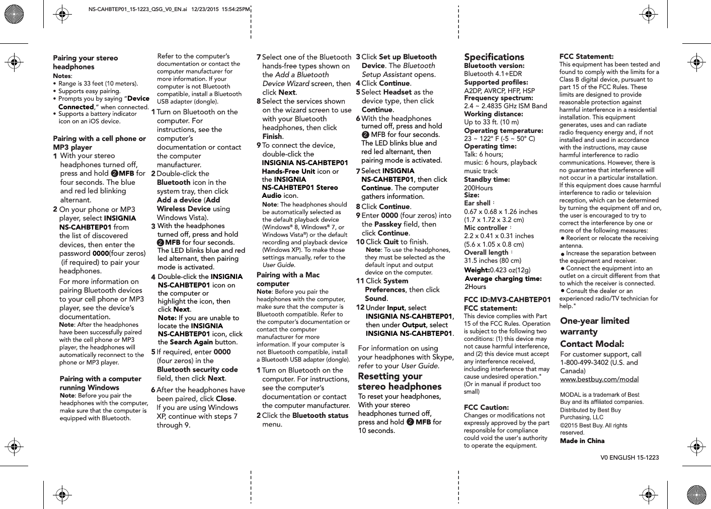 NS-CAHBTEP01_15-1223_QSG_V0_EN.ai   12/23/2015  15:54:25PM V0 ENGLISH 15-1223 Prompts you by saying &ldquo;Device Connected,&rdquo; when connected.With your stereo headphones turned off, press and hold     MFB for four seconds. The blueand red led blinking alternant.On your phone or MP3 player, select INSIGNIA NS-CAHBTEP01 from the list of discovered devices, then enter the password 0000(four zeros) (if required) to pair your headphones.With the headphones turned off, press and hold    MFB for four seconds. The LED blinks blue and redled alternant, then pairingmode is activated.22Double-click the INSIGNIA NS-CAHBTEP01 icon onthe computer or highlight the icon, thenclick Next.Note: If you are unable to locate the INSIGNIA NS-CAHBTEP01 icon, clickthe Search Again button.Refer to the computer&rsquo;sINSIGNIA NS-CAHBTEP01Hands-Free Unit icon or the INSIGNIA NS-CAHBTEP01 Stereo Audio icon.2turned off, press and hold      MFB for four seconds. The LED blinks blue andred led alternant, then pairing mode is activated.Select INSIGNIA NS-CAHBTEP01, then clickContinue. The computer gathers information.Under Input, selectINSIGNIA NS-CAHBTEP01,then under Output, select INSIGNIA NS-CAHBTEP01.2To reset your headphones, With your stereo headphones turned off, press and hold      MFB for 10 seconds.Average charging time:2HoursWeight:0.423 oz(12g)Standby time:200HoursBluetooth version: Bluetooth 4.1+EDRSupported proﬁles:A2DP, AVRCP, HFP, HSPFrequency spectrum:2.4 ~ 2.4835 GHz ISM BandWorking distance:Up to 33 ft. (10 m)Operating temperature:23 ~ 122&deg; F (-5 ~ 50&deg; C)Operating time:Talk: 6 hours;music: 6 hours, playback music trackSize:Ear shell：0.67 x 0.68 x 1.26 inches(1.7 x 1.72 x 3.2 cm)Mic controller：2.2 x 0.41 x 0.31 inches(5.6 x 1.05 x 0.8 cm)Overall length：31.5 inches (80 cm)Made in ChinaFCC ID:MV3-CAHBTEP01FCC statement: This device complies with Part 15 of the FCC Rules. Operation is subject to the following two conditions: (1) this device may not cause harmful interference, and (2) this device must accept any interference received, including interference that may cause undesired operation."(Or in manual if product too small)FCC Caution:Changes or modiﬁcations not expressly approved by the part responsible for compliance could void the user's authority to operate the equipment.FCC Statement:This equipment has been tested and found to comply with the limits for a Class B digital device, pursuant to part 15 of the FCC Rules. These limits are designed to provide reasonable protection against harmful interference in a residential installation. This equipment generates, uses and can radiate radio frequency energy and, if not installed and used in accordance with the instructions, may cause harmful interference to radio communications. However, there is no guarantee that interference will not occur in a particular installation. If this equipment does cause harmful interference to radio or television reception, which can be determined by turning the equipment off and on, the user is encouraged to try to correct the interference by one or more of the following measures:    Reorient or relocate the receiving antenna.    Increase the separation between the equipment and receiver.    Connect the equipment into an outlet on a circuit different from that to which the receiver is connected.    Consult the dealer or an experienced radio/TV technician for help."
