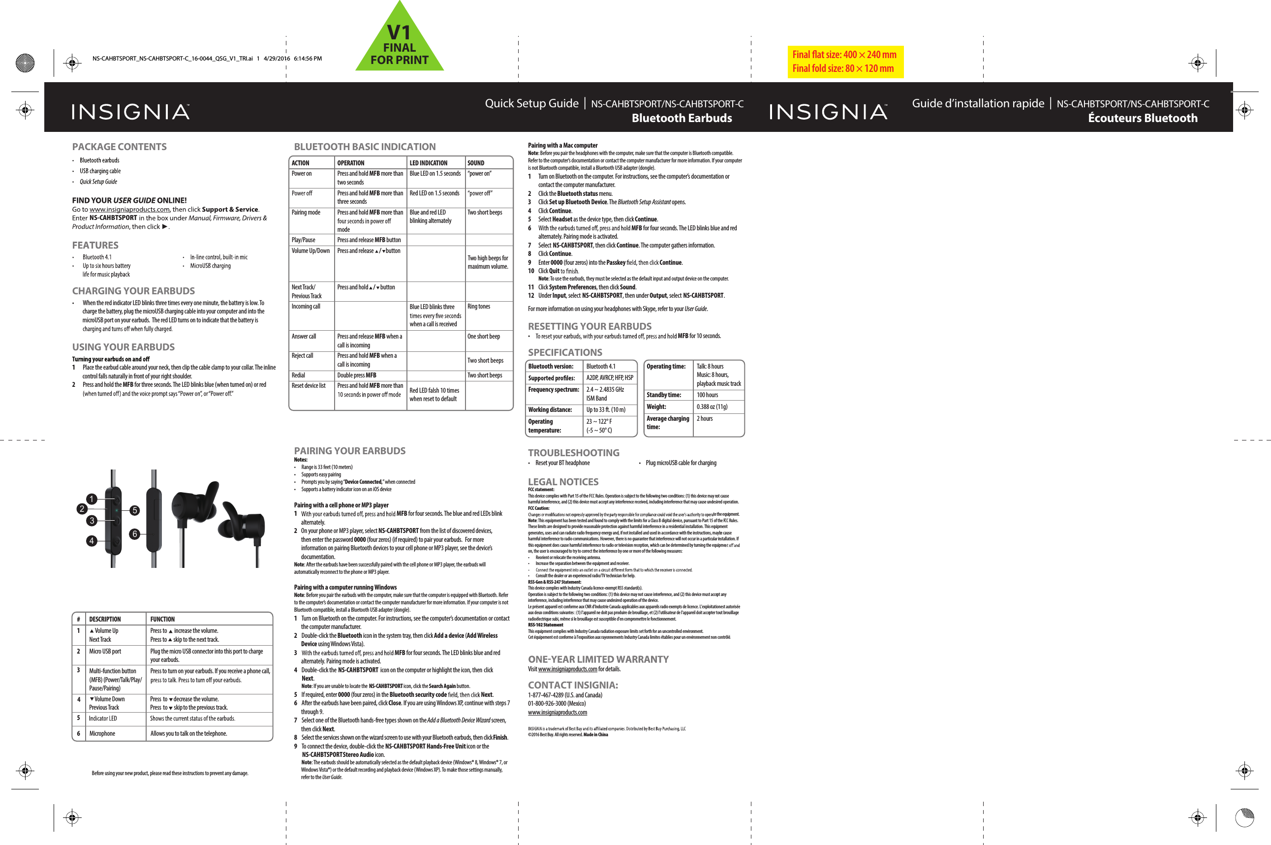 Final ﬂat size: 400 &times; 240 mm Final fold size: 80 &times; 120 mmQuick Setup Guide  |  NS-CAHBTSPORT/NS-CAHBTSPORT-C NS-CAHBTSPORT/NS-CAHBTSPORT-CBluetooth EarbudsPACKAGE CONTENTSCHARGING YOUR EARBUDS&bull;  When the red indicator LED blinks three times every one minute, the battery is low. To charge the battery, plug the microUSB charging cable into your computer and into the microUSB port on your earbuds.  The red LED turns on to indicate that the battery is USING YOUR EARBUDS1  Place the earbud cable around your neck, then clip the cable clamp to your collar. The inline control falls naturally in front of your right shoulder.2  Press and hold the MFB for three seconds. The LED blinks blue (when turned on) or red BLUETOOTH BASIC INDICATIONBluetooth version:Frequency spectrum:Working distance:Operating temperature:Bluetooth 4.1A2DP, AVRCP, HFP, HSP2.4 ~ 2.4835 GHz ISM BandUp to 33 ft. (10 m)23 ~ 122&deg; F (-5 ~ 50&deg; C)Operating time:Standby time:Weight:Average charging time:Talk: 8 hoursMusic: 8 hours, playback music track100 hours0.388 oz (11g)2 hoursPAIRING YOUR EARBUDSNotes:&bull;  Range is 33 feet (10 meters)&bull;  Supports easy pairing&bull;  Prompts you by saying &ldquo;Device Connected,&rdquo; when connected&bull;  Supports a battery indicator icon on an iOS devicePairing with a cell phone or MP3 player 1MFB for four seconds. The blue and red LEDs blink alternately. 2  On your phone or MP3 player, select  NS-CAHBTSPORTNS-CAHBTSPORT from the list of discovered devices, then enter the password 0000 (four zeros) (if required) to pair your earbuds. For more information on pairing Bluetooth devices to your cell phone or MP3 player, see the device&rsquo;s documentation.Note: After the earbuds have been successfully paired with the cell phone or MP3 player, the earbuds will automatically reconnect to the phone or MP3 player.Pairing with a computer running WindowsNote: Before you pair the earbuds with the computer, make sure that the computer is equipped with Bluetooth. Refer to the computer&rsquo;s documentation or contact the computer manufacturer for more information. If your computer is not Bluetooth compatible, install a Bluetooth USB adapter (dongle).1  Turn on Bluetooth on the computer. For instructions, see the computer&rsquo;s documentation or contact the computer manufacturer.2  Double-click the Bluetooth icon in the system tray, then click Add a device (Add Wireless Device using Windows Vista).3MFB for four seconds. The LED blinks blue and red alternately. Pairing mode is activated.4 Double-click the  NS-CAHBTSPORT  icon on the computer or highlight the icon, then click Next. Note: If you are unable to locate the  NS-CAHBTSPORT icon, click the Search Again button.5 If required, enter 0000 (four zeros) in the Bluetooth security code Next.6 After the earbuds have been paired, click Close. If you are using Windows XP, continue with steps 7 through 9. 7 Select one of the Bluetooth hands-free types shown on the Add a Bluetooth Device Wizard screen, then click Next.8 Select the services shown on the wizard screen to use with your Bluetooth earbuds, then click Finish.9 To connect the device, double-click the  NS-CAHBTSPORT Hands-Free Unit icon or the  NS-CAHBTSPORT  Stereo Audio icon. Note: The earbuds should be automatically selected as the default playback device (Windows&reg; 8, Windows&reg; 7, or Windows Vista&reg;) or the default recording and playback device (Windows XP). To make those settings manually, refer to the User Guide.Pairing with a Mac computer Note: Before you pair the headphones with the computer, make sure that the computer is Bluetooth compatible. Refer to the computer&rsquo;s documentation or contact the computer manufacturer for more information. If your computer is not Bluetooth compatible, install a Bluetooth USB adapter (dongle).1 Turn on Bluetooth on the computer. For instructions, see the computer&rsquo;s documentation or contact the computer manufacturer.2 Click the Bluetooth status menu.3 Click Set up Bluetooth Device. The Bluetooth Setup Assistant opens. 4 Click Continue.5 Select Headset as the device type, then click Continue.6 MFB for four seconds. The LED blinks blue and red alternately. Pairing mode is activated.7 Select NS-CAHBTSPORT, then click Continue. The computer gathers information.8 Click Continue.9 Enter 0000 (four zeros) into the Passkey  Continue.10 Click Quit  Note: To use the earbuds, they must be selected as the default input and output device on the computer.11 Click System Preferences, then click Sound.12 Under Input, select NS-CAHBTSPORT, then under Output, select NS-CAHBTSPORT.For more information on using your headphones with Skype, refer to your User Guide.RESETTING YOUR EARBUDS&bull;MFB for 10 seconds.SPECIFICATIONSBefore using your new product, please read these instructions to prevent any damage.ACTIONPower onPairing modePlay/PauseVolume Up/DownNext Track/Previous TrackIncoming callAnswer callReject callRedialReset device listOPERATIONPress and hold MFB more than two secondsPress and hold MFB more than three secondsPress and hold MFB more than modePress and release MFB buttonPress and release   /  buttonPress and hold    buttonPress and release MFB when a call is incomingPress and hold MFB when a call is incomingDouble press MFB Press and hold MFB more than LED INDICATIONBlue LED on 1.5 secondsRed LED on 1.5 secondsBlue and red LED blinking alternatelyBlue LED blinks three when a call is receivedSOUND&ldquo;power on&rdquo;Two short beeps      oTw  highbeeps formaximum volume. Ring tonesOne short beepTRed LED falsh 10 times when reset to defaultTwo short beepswo short beeps TROUBLESHOOTING&bull;  Reset your BT headphone  &bull;  Plug microUSB cable for chargingLEGAL NOTICESFCC statement:This device complies with Part 15 of the FCC Rules. Operation is subject to the following two conditions: (1) this device may not cause harmful interference, and (2) this device must accept any interference received, including interference that may cause undesired operation. FCC Caution:te the equipment.Note: This equipment has been tested and found to comply with the limits for a Class B digital device, pursuant to Part 15 of the FCC Rules. These limits are designed to provide reasonable protection against harmful interference in a residential installation. This equipment generates, uses and can radiate radio frequency energy and, if not installed and used in accordance with the instructions, maybe cause harmful interference to radio communications. However, there is no guarantee that interference will not occur in a particular installation. If this equipment does cause harmful interference to radio or television reception, which can be determined by turning the equipmeon, the user is encouraged to try to correct the interference by one or more of the following measures:&bull; Reorient or relocate the receiving antenna.&bull;  Increase the separation between the equipment and receiver.&bull; Consult the dealer or an experienced radio/TV technician for help.RSS-Gen &amp; RSS-247 Statement:This device complies with Industry Canada licence-exempt RSS standard(s).Operation is subject to the following two conditions: (1) this device may not cause interference, and (2) this device must accept any interference, including interference that may cause undesired operation of the device.Le pr&eacute;sent appareil est conforme aux CNR d'Industrie Canada applicables aux appareils radio exempts de licence. L'exploitation est autoris&eacute;e aux deux conditions suivantes : (1) l'appareil ne doit pas produire de brouillage, et (2) l'utilisateur de l'appareil doit accepter tout brouillage radio&eacute;lectrique subi, m&ecirc;me si le brouillage est susceptible d'en compromettre le fonctionnement.RSS-102 StatementThis equipment complies with Industry Canada radiation exposure limits set forth for an uncontrolled environment.Cet &eacute;quipement est conforme &agrave; l'exposition aux rayonnements Industry Canada limites &eacute;tablies pour un environnement non contr&ocirc;l&eacute;.Visit www.insigniaproducts.com for details.CONTACT INSIGNIA:1-877-467-4289 (U.S. and Canada)01-800-926-3000 (Mexico)www.insigniaproducts.com&copy;2016 Best Buy. All rights reserved. Made in China Guide d&rsquo;installation rapide  |  &Eacute;couteurs BluetoothNS-CAHBTSPORT_NS-CAHBTSPORT-C_16-0044_QSG_V1_TRI.ai   1   4/29/2016   6:14:56 PM#  DESCRIPTION1 2 Multi-function button (MFB) (Power/Talk/Play/Pause/Pairing) 3 5  Volume Down Previous Track6 FUNCTION  Volume UpNext TrackPress  to  increase the volume.Press  to  skip to the next track.Press to turn on your earbuds. If you receive a phone call, Press  to  decrease the volume.Press to  skip to the previous track.Micro USB port Plug the micro USB connector into this port to charge your earbuds.Microphone Allows you to talk on the telephone.4123645 / V1FINALFOR PRINT