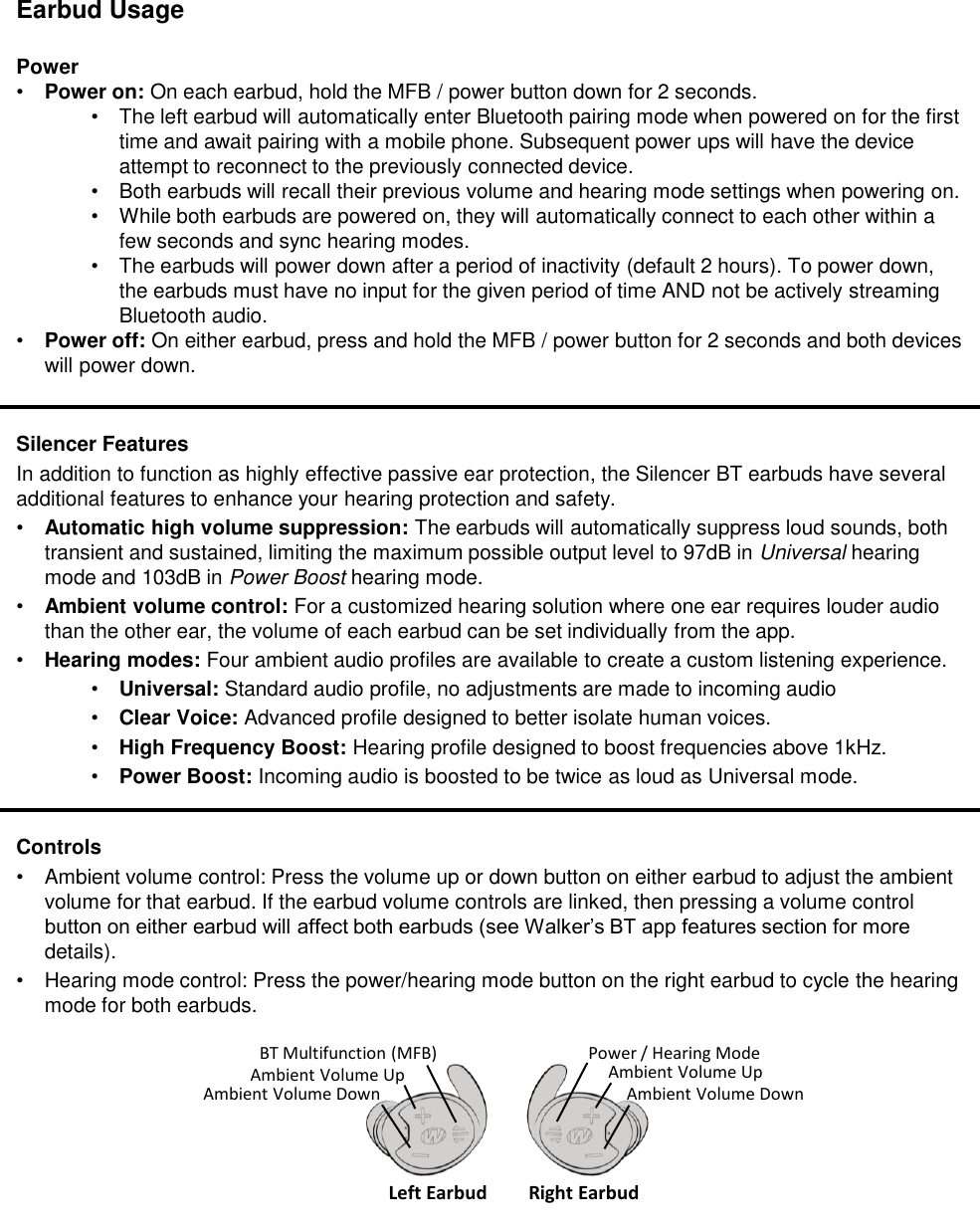 Earbud UsagePower&bull;Power on: On each earbud, hold the MFB / power button down for 2 seconds. &bull;The left earbud will automatically enter Bluetooth pairing mode when powered on for the first time and await pairing with a mobile phone. Subsequent power ups will have the device attempt to reconnect to the previously connected device.&bull;Both earbuds will recall their previous volume and hearing mode settings when powering on.&bull;While both earbuds are powered on, they will automatically connect to each other within a few seconds and sync hearing modes.&bull;The earbuds will power down after a period of inactivity (default 2 hours). To power down, the earbuds must have no input for the given period of time AND not be actively streaming Bluetooth audio.&bull;Power off: On either earbud, press and hold the MFB / power button for 2 seconds and both devices will power down.Silencer FeaturesIn addition to function as highly effective passive ear protection, the Silencer BT earbuds have several additional features to enhance your hearing protection and safety.&bull;Automatic high volume suppression: The earbuds will automatically suppress loud sounds, both transient and sustained, limiting the maximum possible output level to 97dB in Universal hearing mode and 103dB in Power Boost hearing mode.&bull;Ambient volume control: For a customized hearing solution where one ear requires louder audio than the other ear, the volume of each earbud can be set individually from the app. &bull;Hearing modes: Four ambient audio profiles are available to create a custom listening experience.&bull;Universal: Standard audio profile, no adjustments are made to incoming audio&bull;Clear Voice: Advanced profile designed to better isolate human voices.&bull;High Frequency Boost: Hearing profile designed to boost frequencies above 1kHz.&bull;Power Boost: Incoming audio is boosted to be twice as loud as Universal mode.Controls&bull;Ambient volume control: Press the volume up or down button on either earbud to adjust the ambient volume for that earbud. If the earbud volume controls are linked, then pressing a volume control button on either earbud will affect both earbuds (see Walker&rsquo;s BT app features section for more details).&bull;Hearing mode control: Press the power/hearing mode button on the right earbud to cycle the hearing mode for both earbuds. BT Multifunction (MFB)Ambient Volume UpAmbient Volume DownLeft Earbud Right EarbudPower / Hearing ModeAmbient Volume UpAmbient Volume Down