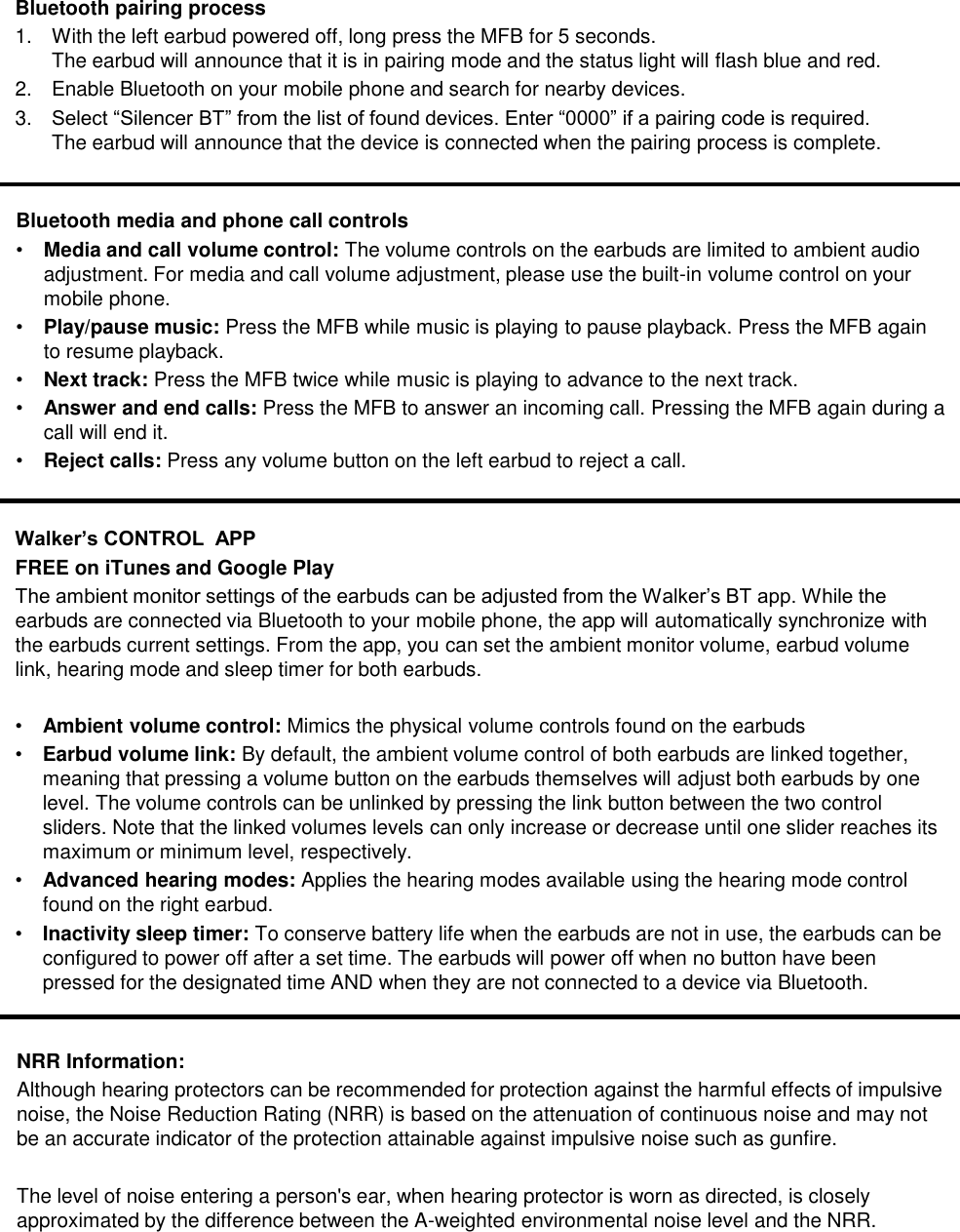 Bluetooth media and phone call controls&bull;Media and call volume control: The volume controls on the earbuds are limited to ambient audio adjustment. For media and call volume adjustment, please use the built-in volume control on your mobile phone.&bull;Play/pause music: Press the MFB while music is playing to pause playback. Press the MFB again to resume playback.&bull;Next track: Press the MFB twice while music is playing to advance to the next track.&bull;Answer and end calls: Press the MFB to answer an incoming call. Pressing the MFB again during a call will end it.&bull;Reject calls: Press any volume button on the left earbud to reject a call.Bluetooth pairing process1. With the left earbud powered off, long press the MFB for 5 seconds. The earbud will announce that it is in pairing mode and the status light will flash blue and red.2. Enable Bluetooth on your mobile phone and search for nearby devices.3. Select &ldquo;Silencer BT&rdquo; from the list of found devices. Enter &ldquo;0000&rdquo; if a pairing code is required. The earbud will announce that the device is connected when the pairing process is complete.Walker&rsquo;s CONTROL  APPFREE on iTunes and Google PlayThe ambient monitor settings of the earbuds can be adjusted from the Walker&rsquo;s BT app. While the earbuds are connected via Bluetooth to your mobile phone, the app will automatically synchronize with the earbuds current settings. From the app, you can set the ambient monitor volume, earbud volume link, hearing mode and sleep timer for both earbuds. &bull;Ambient volume control: Mimics the physical volume controls found on the earbuds&bull;Earbud volume link: By default, the ambient volume control of both earbuds are linked together, meaning that pressing a volume button on the earbuds themselves will adjust both earbuds by one level. The volume controls can be unlinked by pressing the link button between the two control sliders. Note that the linked volumes levels can only increase or decrease until one slider reaches its maximum or minimum level, respectively.&bull;Advanced hearing modes: Applies the hearing modes available using the hearing mode control found on the right earbud.&bull;Inactivity sleep timer: To conserve battery life when the earbuds are not in use, the earbuds can be configured to power off after a set time. The earbuds will power off when no button have been pressed for the designated time AND when they are not connected to a device via Bluetooth.NRR Information:Although hearing protectors can be recommended for protection against the harmful effects of impulsive noise, the Noise Reduction Rating (NRR) is based on the attenuation of continuous noise and may not be an accurate indicator of the protection attainable against impulsive noise such as gunfire.The level of noise entering a person's ear, when hearing protector is worn as directed, is closely approximated by the difference between the A-weighted environmental noise level and the NRR. 