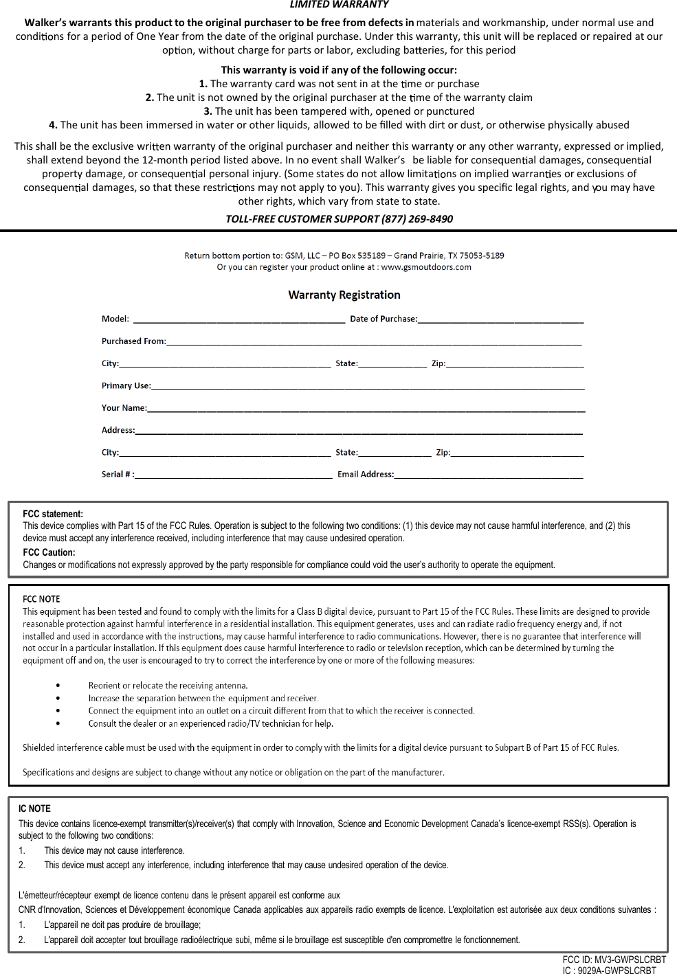 LIMITED WARRANTYWalker&rsquo;s warrants this product to the original purchaser to be free from defects in materials and workmanship, under normal use and condi ns for a period of One Year from the date of the original purchase. Under this warranty, this unit will be replaced or repaired at our op n, without charge for parts or labor, excluding ba eries, for this periodThis warranty is void if any of the following occur:1. The warranty card was not sent in at the  me or purchase2. The unit is not owned by the original purchaser at the  me of the warranty claim3. The unit has been tampered with, opened or punctured4. The unit has been immersed in water or other liquids, allowed to be ﬁlled with dirt or dust, or otherwise physically abusedThis shall be the exclusive wri en warranty of the original purchaser and neither this warranty or any other warranty, expressed or implied, shall extend beyond the 12-month period listed above. In no event shall Walker&rsquo;s   be liable for consequen al damages, consequen al property damage, or consequen al personal injury. (Some states do not allow limita ns on implied warran es or exclusions of consequen al damages, so that these restric ons may not apply to you). This warranty gives you speciﬁc legal rights, and you may have other rights, which vary from state to state.TOLL-FREE CUSTOMER SUPPORT (877) 269-8490IC NOTEThis device contains licence-exempt transmitter(s)/receiver(s) that comply with Innovation, Science and Economic Development Canada&rsquo;s licence-exempt RSS(s). Operation issubject to the following two conditions: 1. This device may not cause interference.2. This device must accept any interference, including interference that may cause undesired operation of the device.L'&eacute;metteur/r&eacute;cepteur exempt de licence contenu dans le pr&eacute;sent appareil est conforme auxCNR d'Innovation, Sciences et D&eacute;veloppement &eacute;conomique Canada applicables aux appareils radio exempts de licence. L'exploitation est autoris&eacute;e aux deux conditions suivantes : 1. L'appareil ne doit pas produire de brouillage; 2. L'appareil doit accepter tout brouillage radio&eacute;lectrique subi, m&ecirc;me si le brouillage est susceptible d'en compromettre le fonctionnement.FCC ID: MV3-GWPSLCRBTIC : 9029A-GWPSLCRBTFCC statement:This device complies with Part 15 of the FCC Rules. Operation is subject to the following two conditions: (1) this device may not cause harmful interference, and (2) this device must accept any interference received, including interference that may cause undesired operation.FCC Caution:Changes or modifications not expressly approved by the party responsible for compliance could void the user&rsquo;s authority to operate the equipment.