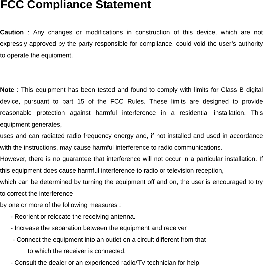   FCC Compliance Statement   Caution : Any changes or modifications in construction of this device, which are not expressly approved by the party responsible for compliance, could void the user’s authority to operate the equipment.   Note : This equipment has been tested and found to comply with limits for Class B digital device, pursuant to part 15 of the FCC Rules. These limits are designed to provide reasonable protection against harmful interference in a residential installation. This equipment generates,   uses and can radiated radio frequency energy and, if not installed and used in accordance with the instructions, may cause harmful interference to radio communications.   However, there is no guarantee that interference will not occur in a particular installation. If this equipment does cause harmful interference to radio or television reception, which can be determined by turning the equipment off and on, the user is encouraged to try to correct the interference by one or more of the following measures :       - Reorient or relocate the receiving antenna.       - Increase the separation between the equipment and receiver - Connect the equipment into an outlet on a circuit different from that   to which the receiver is connected.       - Consult the dealer or an experienced radio/TV technician for help.  