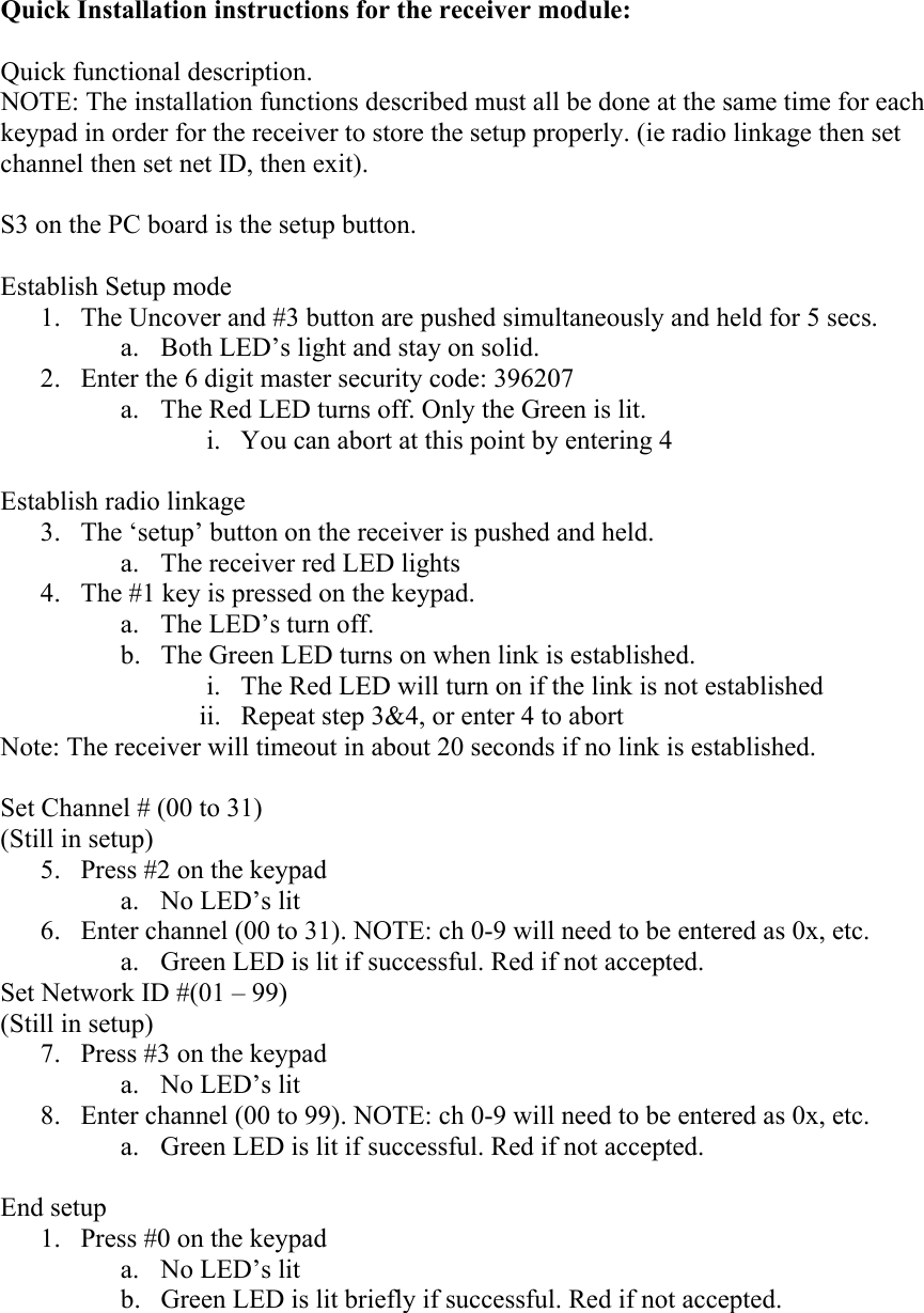 Quick Installation instructions for the receiver module:  Quick functional description. NOTE: The installation functions described must all be done at the same time for each keypad in order for the receiver to store the setup properly. (ie radio linkage then set channel then set net ID, then exit).  S3 on the PC board is the setup button.  Establish Setup mode 1.  The Uncover and #3 button are pushed simultaneously and held for 5 secs.  a.  Both LED’s light and stay on solid. 2.  Enter the 6 digit master security code: 396207 a.  The Red LED turns off. Only the Green is lit. i.  You can abort at this point by entering 4  Establish radio linkage 3.  The ‘setup’ button on the receiver is pushed and held. a.  The receiver red LED lights 4.  The #1 key is pressed on the keypad.  a.  The LED’s turn off.  b.  The Green LED turns on when link is established. i.  The Red LED will turn on if the link is not established ii. Repeat step 3&amp;4, or enter 4 to abort Note: The receiver will timeout in about 20 seconds if no link is established.  Set Channel # (00 to 31) (Still in setup) 5.  Press #2 on the keypad a.  No LED’s lit 6.  Enter channel (00 to 31). NOTE: ch 0-9 will need to be entered as 0x, etc. a.  Green LED is lit if successful. Red if not accepted. Set Network ID #(01 – 99) (Still in setup) 7.  Press #3 on the keypad a.  No LED’s lit 8.  Enter channel (00 to 99). NOTE: ch 0-9 will need to be entered as 0x, etc. a.  Green LED is lit if successful. Red if not accepted.  End setup 1.  Press #0 on the keypad a.  No LED’s lit b.  Green LED is lit briefly if successful. Red if not accepted.      