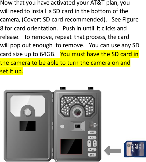 Now that you have activated your AT&amp;T plan, youwill need to install a SD card in the bottom of thecamera, (Covert SD card recommended). See Figure8 for card orientation. Push in until it clicks andrelease. To remove, repeat that process, the cardwill pop out enough to remove. You can use any SDcard size up to 64GB. You must have the SD card inthe camera to be able to turn the camera on andset it up.