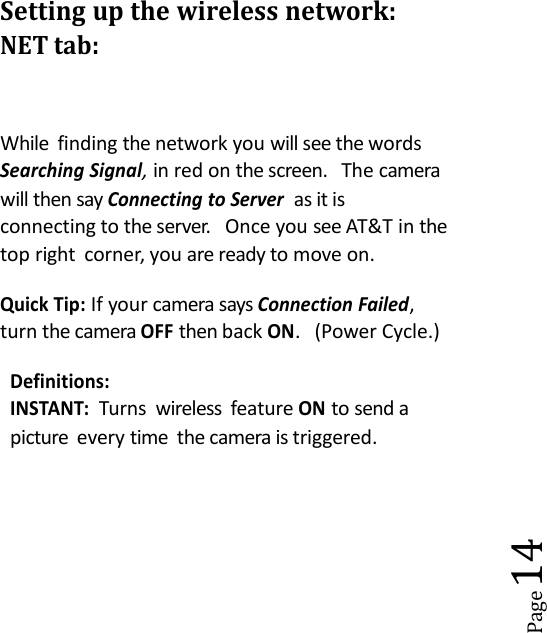 Page14Setting up the wireless network:NET tab:While finding the network you will see the wordsSearching Signal,in red on the screen. The camerawill then sayConnecting to Serveras it isconnecting to the server. Once you see AT&amp;T in thetop right corner, you are ready to move on.Quick Tip:If your camera saysConnection Failed,turn the cameraOFFthen backON. (Power Cycle.)Definitions:INSTANT:Turns wireless featureONto send apicture every time the camera is triggered.