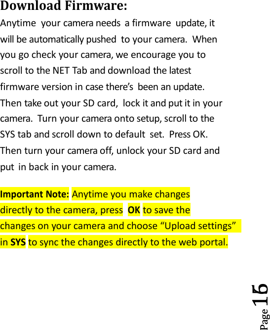 Page15Page16Download Firmware:Anytime your camera needs a firmware update, itwill be automatically pushed to your camera. Whenyou go check your camera, we encourage you toscroll to the NET Tab and download the latestfirmware version in case there&rsquo;s been an update.Then take out your SD card, lock it and put it in yourcamera. Turn your camera onto setup, scroll to theSYS tab and scroll down to default set. Press OK.Then turn your camera off, unlock your SD card andput in back in your camera.Important Note:Anytime you make changesdirectly to the camera, pressOKto save thechanges on your camera and choose &ldquo;Upload settings&rdquo;in SYS to sync the changes directly to the web portal.
