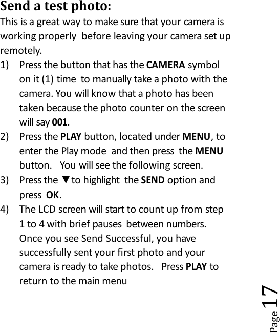 Page17Send a test photo:This is a great way to make sure that your camera isworking properly before leaving your camera set upremotely.1) Press the button that has theCAMERAsymbolon it (1) time to manually take a photo with thecamera. You will know that a photo has beentaken because the photo counter on the screenwill say001.2) Press thePLAYbutton, located underMENU, toenter the Play mode and then press theMENUbutton. You will see the following screen.3) Press the ▼to highlight theSENDoption andpressOK.4) The LCD screen will start to count up from step1 to 4 with brief pauses between numbers.Once you see Send Successful, you havesuccessfully sent your first photo and yourcamera is ready to take photos. PressPLAYtoreturn to the main menu