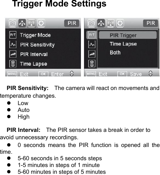 Trigger Mode SettingsPIR Sensitivity: The camera will react on movements andtemperature changes.LowAutoHighPIR Interval: The PIR sensor takes a break in order toavoid unnecessary recordings.0 seconds means the PIR function is opened all thetime.5-60 seconds in 5 seconds steps1-5 minutes in steps of 1 minute5-60 minutes in steps of 5 minutes