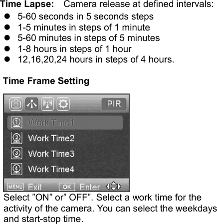 Time Lapse: Camera release at defined intervals:5-60 seconds in 5 seconds steps1-5 minutes in steps of 1 minute5-60 minutes in steps of 5 minutes1-8 hours in steps of 1 hour12,16,20,24 hours in steps of 4 hours.Time Frame SettingSelect &rdquo;ON&rdquo; or&rdquo; OFF&rdquo;. Select a work time for theactivity of the camera. You can select the weekdaysand start-stop time.