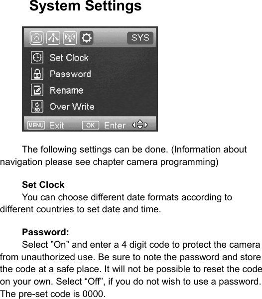 System SettingsThe following settings can be done. (Information aboutnavigation please see chapter camera programming)Set ClockYou can choose different date formats according todifferent countries to set date and time.Password:Select &rdquo;On&rdquo; and enter a 4 digit code to protect the camerafrom unauthorized use. Be sure to note the password and storethe code at a safe place. It will not be possible to reset the codeon your own. Select &ldquo;Off&rdquo;, if you do not wish to use a password.The pre-set code is 0000.