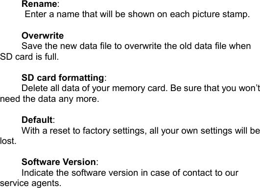 Rename:Enter a name that will be shown on each picture stamp.OverwriteSave the new data file to overwrite the old data file whenSD card is full.SD card formatting:Delete all data of your memory card. Be sure that you won&rsquo;tneed the data any more.Default:With a reset to factory settings, all your own settings will belost.Software Version:Indicate the software version in case of contact to ourservice agents.