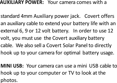 AUXILIARY POWER:Your camera comes with astandard 4mm Auxiliary power jack. Covert offersan auxiliary cable to extend your battery life with anexternal 6, 9 or 12 volt battery. In order to use 12volt, you must use the Covert auxiliary batterycable. We also sell a Covert Solar Panel to directlyhook up to your camera for optimal battery usage.MINI USB:Your camera can use a mini USB cable tohook up to your computer or TV to look at thephotos.