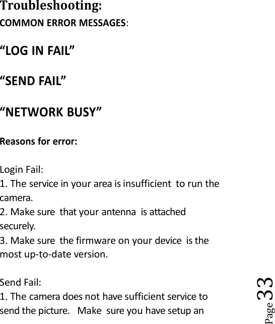 Page33Troubleshooting:COMMON ERROR MESSAGES:&ldquo;LOG IN FAIL&rdquo;&ldquo;SEND FAIL&rdquo;&ldquo;NETWORK BUSY&rdquo;Reasons for error:Login Fail:1. The service in your area is insufficient to run thecamera.2. Make sure that your antenna is attachedsecurely.3. Make sure the firmware on your device is themost up-to-date version.Send Fail:1. The camera does not have sufficient service tosend the picture. Make sure you have setup an
