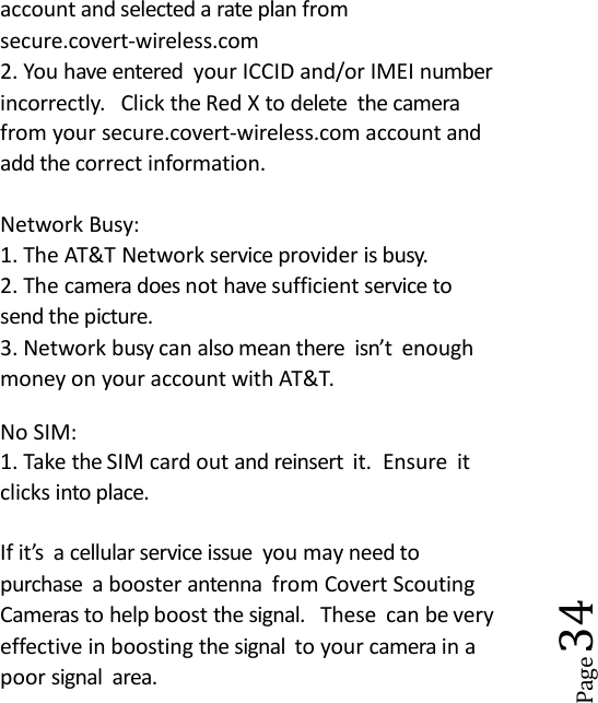 Page34account and selected a rate plan fromsecure.covert-wireless.com2. You have entered your ICCID and/or IMEI numberincorrectly. Click the Red X to delete the camerafrom your secure.covert-wireless.com account andadd the correct information.Network Busy:1. The AT&amp;T Network service provider is busy.2. The camera does not have sufficient service tosend the picture.3. Network busy can also mean there isn&rsquo;t enoughmoney on your account with AT&amp;T.No SIM:1. Take the SIM card out and reinsert it. Ensure itclicks into place.If it&rsquo;s a cellular service issue you may need topurchase a booster antenna from Covert ScoutingCameras to help boost the signal. These can be veryeffective in boosting the signal to your camera in apoor signal area.