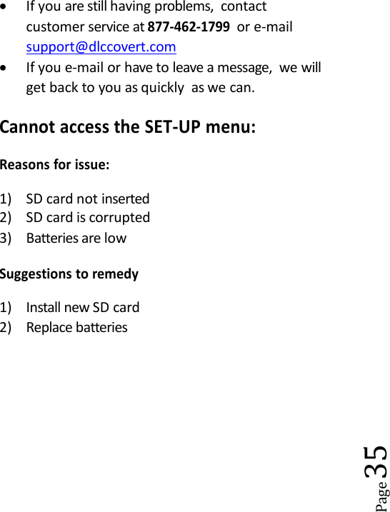 Page35If you are still having problems, contactcustomer service at877-462-1799or e-mailsupport@dlccovert.comIf you e-mail or have to leave a message, we willget back to you as quickly as we can.Cannot access the SET-UP menu:Reasons for issue:1) SD card not inserted2) SD card is corrupted3) Batteries are lowSuggestions to remedy1) Install new SD card2) Replace batteries